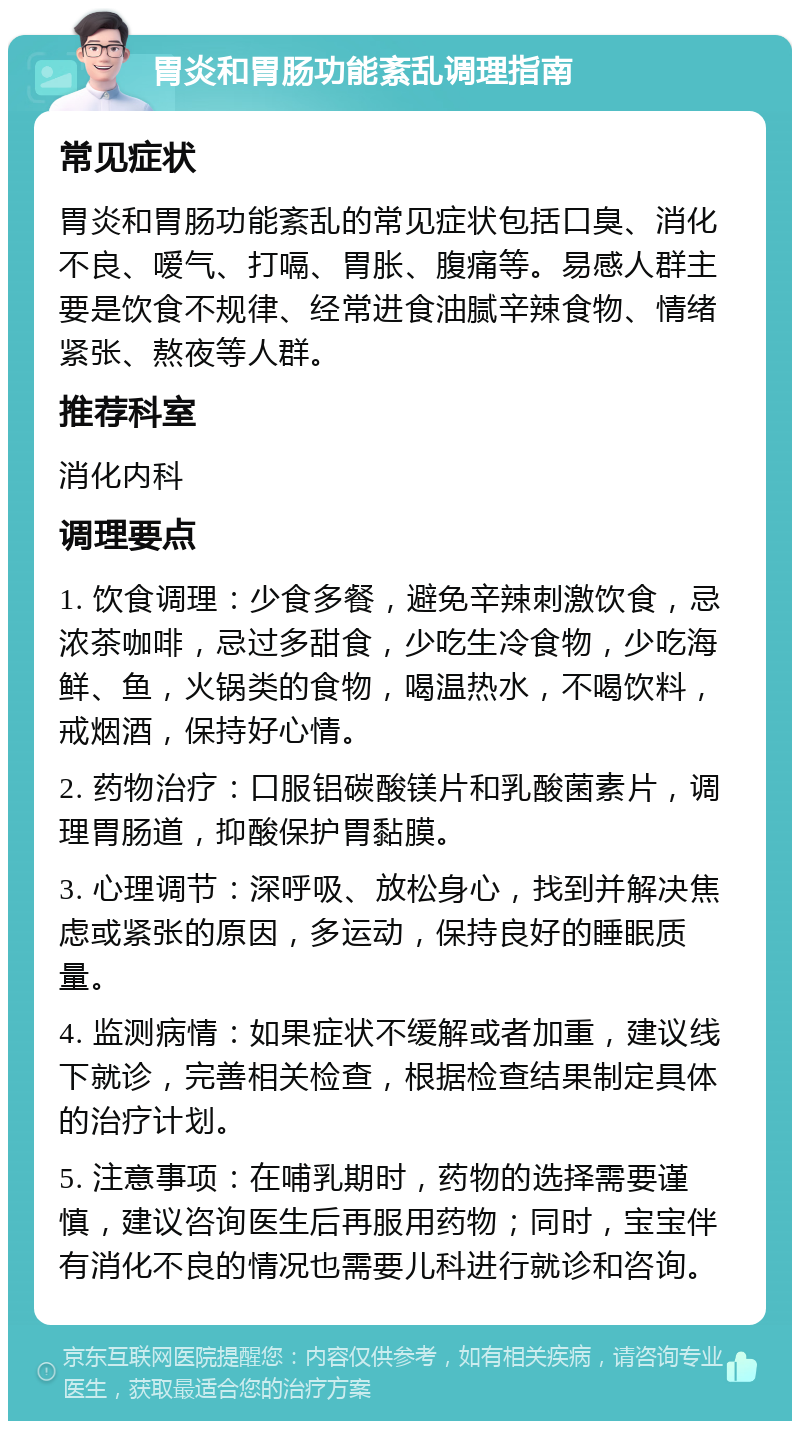 胃炎和胃肠功能紊乱调理指南 常见症状 胃炎和胃肠功能紊乱的常见症状包括口臭、消化不良、嗳气、打嗝、胃胀、腹痛等。易感人群主要是饮食不规律、经常进食油腻辛辣食物、情绪紧张、熬夜等人群。 推荐科室 消化内科 调理要点 1. 饮食调理：少食多餐，避免辛辣刺激饮食，忌浓茶咖啡，忌过多甜食，少吃生冷食物，少吃海鲜、鱼，火锅类的食物，喝温热水，不喝饮料，戒烟酒，保持好心情。 2. 药物治疗：口服铝碳酸镁片和乳酸菌素片，调理胃肠道，抑酸保护胃黏膜。 3. 心理调节：深呼吸、放松身心，找到并解决焦虑或紧张的原因，多运动，保持良好的睡眠质量。 4. 监测病情：如果症状不缓解或者加重，建议线下就诊，完善相关检查，根据检查结果制定具体的治疗计划。 5. 注意事项：在哺乳期时，药物的选择需要谨慎，建议咨询医生后再服用药物；同时，宝宝伴有消化不良的情况也需要儿科进行就诊和咨询。