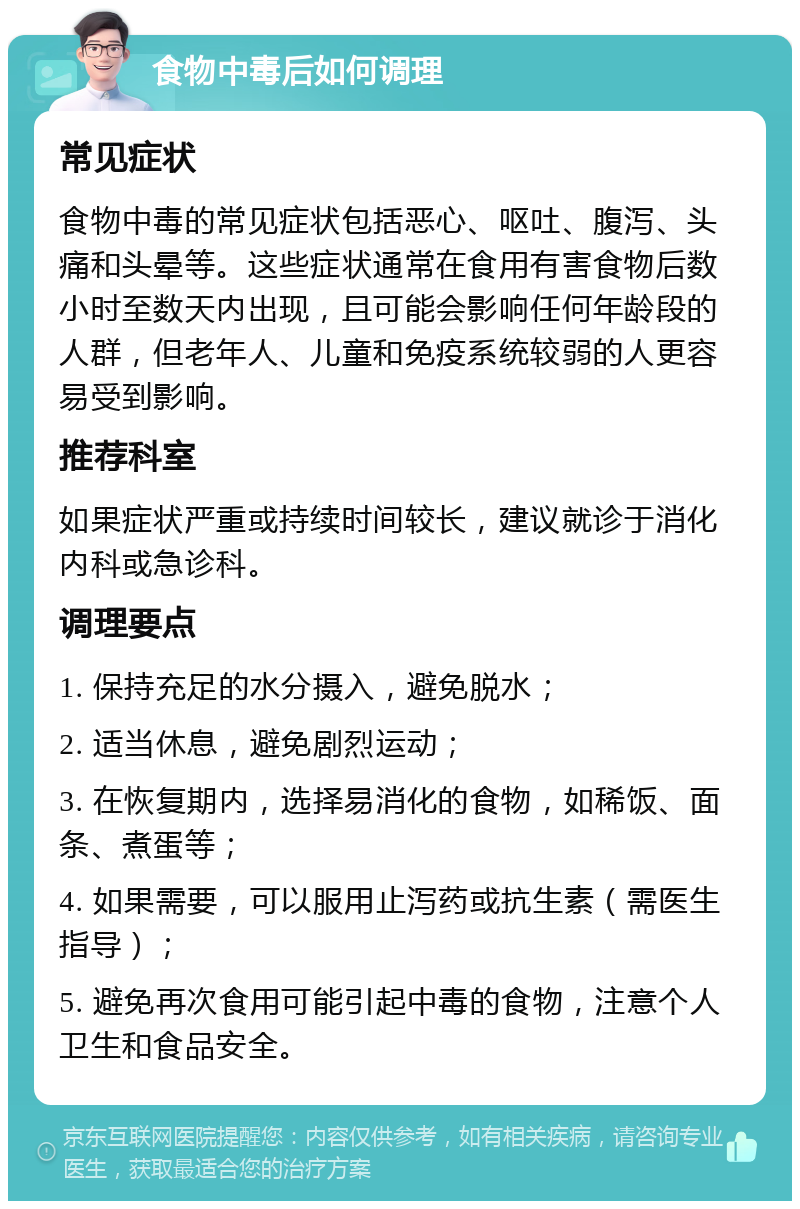 食物中毒后如何调理 常见症状 食物中毒的常见症状包括恶心、呕吐、腹泻、头痛和头晕等。这些症状通常在食用有害食物后数小时至数天内出现，且可能会影响任何年龄段的人群，但老年人、儿童和免疫系统较弱的人更容易受到影响。 推荐科室 如果症状严重或持续时间较长，建议就诊于消化内科或急诊科。 调理要点 1. 保持充足的水分摄入，避免脱水； 2. 适当休息，避免剧烈运动； 3. 在恢复期内，选择易消化的食物，如稀饭、面条、煮蛋等； 4. 如果需要，可以服用止泻药或抗生素（需医生指导）； 5. 避免再次食用可能引起中毒的食物，注意个人卫生和食品安全。