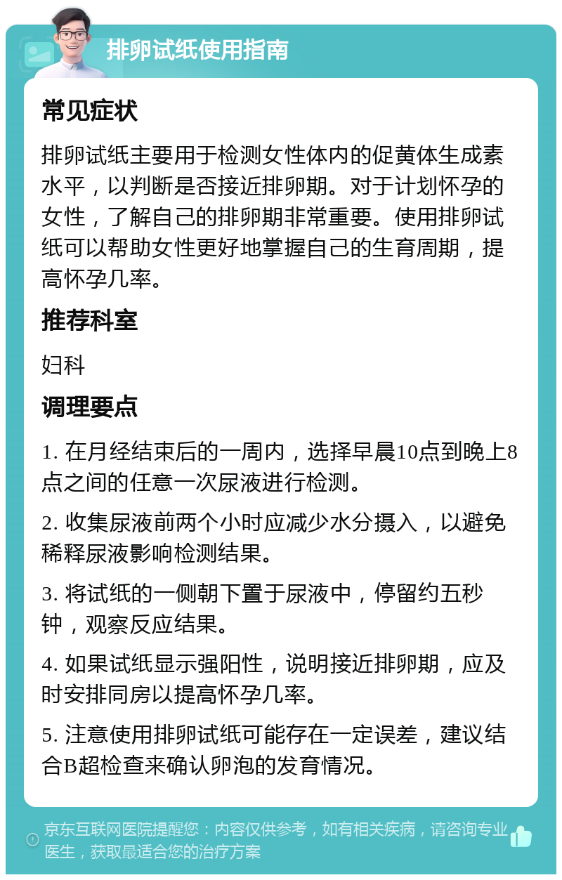 排卵试纸使用指南 常见症状 排卵试纸主要用于检测女性体内的促黄体生成素水平，以判断是否接近排卵期。对于计划怀孕的女性，了解自己的排卵期非常重要。使用排卵试纸可以帮助女性更好地掌握自己的生育周期，提高怀孕几率。 推荐科室 妇科 调理要点 1. 在月经结束后的一周内，选择早晨10点到晚上8点之间的任意一次尿液进行检测。 2. 收集尿液前两个小时应减少水分摄入，以避免稀释尿液影响检测结果。 3. 将试纸的一侧朝下置于尿液中，停留约五秒钟，观察反应结果。 4. 如果试纸显示强阳性，说明接近排卵期，应及时安排同房以提高怀孕几率。 5. 注意使用排卵试纸可能存在一定误差，建议结合B超检查来确认卵泡的发育情况。