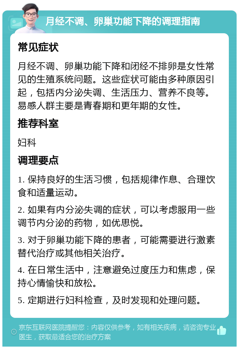 月经不调、卵巢功能下降的调理指南 常见症状 月经不调、卵巢功能下降和闭经不排卵是女性常见的生殖系统问题。这些症状可能由多种原因引起，包括内分泌失调、生活压力、营养不良等。易感人群主要是青春期和更年期的女性。 推荐科室 妇科 调理要点 1. 保持良好的生活习惯，包括规律作息、合理饮食和适量运动。 2. 如果有内分泌失调的症状，可以考虑服用一些调节内分泌的药物，如优思悦。 3. 对于卵巢功能下降的患者，可能需要进行激素替代治疗或其他相关治疗。 4. 在日常生活中，注意避免过度压力和焦虑，保持心情愉快和放松。 5. 定期进行妇科检查，及时发现和处理问题。