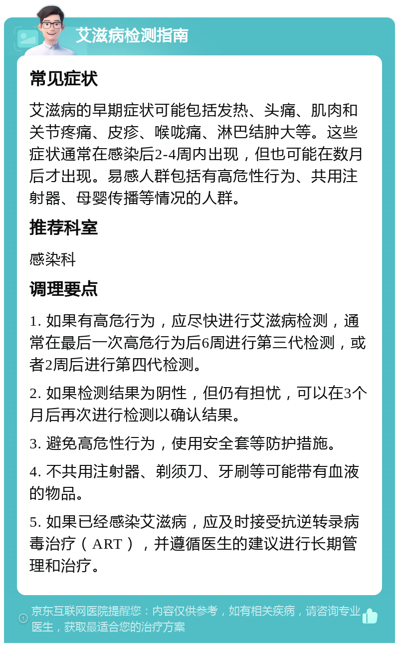 艾滋病检测指南 常见症状 艾滋病的早期症状可能包括发热、头痛、肌肉和关节疼痛、皮疹、喉咙痛、淋巴结肿大等。这些症状通常在感染后2-4周内出现，但也可能在数月后才出现。易感人群包括有高危性行为、共用注射器、母婴传播等情况的人群。 推荐科室 感染科 调理要点 1. 如果有高危行为，应尽快进行艾滋病检测，通常在最后一次高危行为后6周进行第三代检测，或者2周后进行第四代检测。 2. 如果检测结果为阴性，但仍有担忧，可以在3个月后再次进行检测以确认结果。 3. 避免高危性行为，使用安全套等防护措施。 4. 不共用注射器、剃须刀、牙刷等可能带有血液的物品。 5. 如果已经感染艾滋病，应及时接受抗逆转录病毒治疗（ART），并遵循医生的建议进行长期管理和治疗。