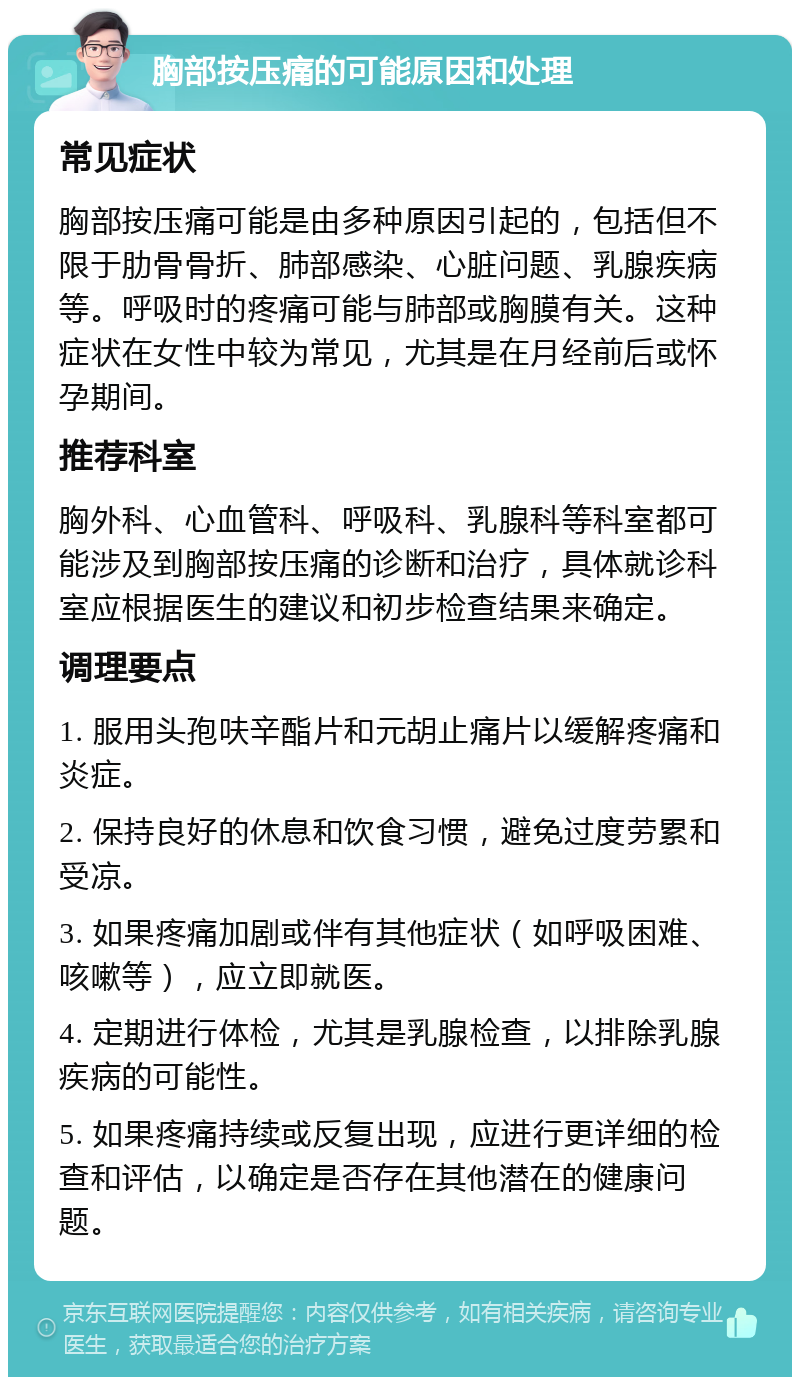 胸部按压痛的可能原因和处理 常见症状 胸部按压痛可能是由多种原因引起的，包括但不限于肋骨骨折、肺部感染、心脏问题、乳腺疾病等。呼吸时的疼痛可能与肺部或胸膜有关。这种症状在女性中较为常见，尤其是在月经前后或怀孕期间。 推荐科室 胸外科、心血管科、呼吸科、乳腺科等科室都可能涉及到胸部按压痛的诊断和治疗，具体就诊科室应根据医生的建议和初步检查结果来确定。 调理要点 1. 服用头孢呋辛酯片和元胡止痛片以缓解疼痛和炎症。 2. 保持良好的休息和饮食习惯，避免过度劳累和受凉。 3. 如果疼痛加剧或伴有其他症状（如呼吸困难、咳嗽等），应立即就医。 4. 定期进行体检，尤其是乳腺检查，以排除乳腺疾病的可能性。 5. 如果疼痛持续或反复出现，应进行更详细的检查和评估，以确定是否存在其他潜在的健康问题。