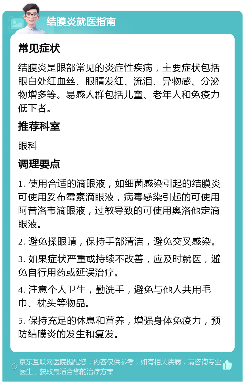 结膜炎就医指南 常见症状 结膜炎是眼部常见的炎症性疾病，主要症状包括眼白处红血丝、眼睛发红、流泪、异物感、分泌物增多等。易感人群包括儿童、老年人和免疫力低下者。 推荐科室 眼科 调理要点 1. 使用合适的滴眼液，如细菌感染引起的结膜炎可使用妥布霉素滴眼液，病毒感染引起的可使用阿昔洛韦滴眼液，过敏导致的可使用奥洛他定滴眼液。 2. 避免揉眼睛，保持手部清洁，避免交叉感染。 3. 如果症状严重或持续不改善，应及时就医，避免自行用药或延误治疗。 4. 注意个人卫生，勤洗手，避免与他人共用毛巾、枕头等物品。 5. 保持充足的休息和营养，增强身体免疫力，预防结膜炎的发生和复发。