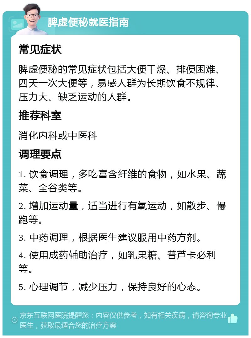 脾虚便秘就医指南 常见症状 脾虚便秘的常见症状包括大便干燥、排便困难、四天一次大便等，易感人群为长期饮食不规律、压力大、缺乏运动的人群。 推荐科室 消化内科或中医科 调理要点 1. 饮食调理，多吃富含纤维的食物，如水果、蔬菜、全谷类等。 2. 增加运动量，适当进行有氧运动，如散步、慢跑等。 3. 中药调理，根据医生建议服用中药方剂。 4. 使用成药辅助治疗，如乳果糖、普芦卡必利等。 5. 心理调节，减少压力，保持良好的心态。