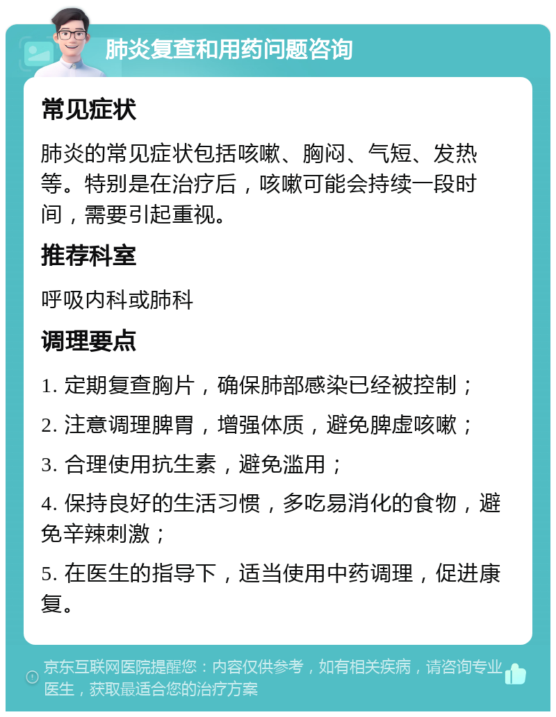 肺炎复查和用药问题咨询 常见症状 肺炎的常见症状包括咳嗽、胸闷、气短、发热等。特别是在治疗后，咳嗽可能会持续一段时间，需要引起重视。 推荐科室 呼吸内科或肺科 调理要点 1. 定期复查胸片，确保肺部感染已经被控制； 2. 注意调理脾胃，增强体质，避免脾虚咳嗽； 3. 合理使用抗生素，避免滥用； 4. 保持良好的生活习惯，多吃易消化的食物，避免辛辣刺激； 5. 在医生的指导下，适当使用中药调理，促进康复。