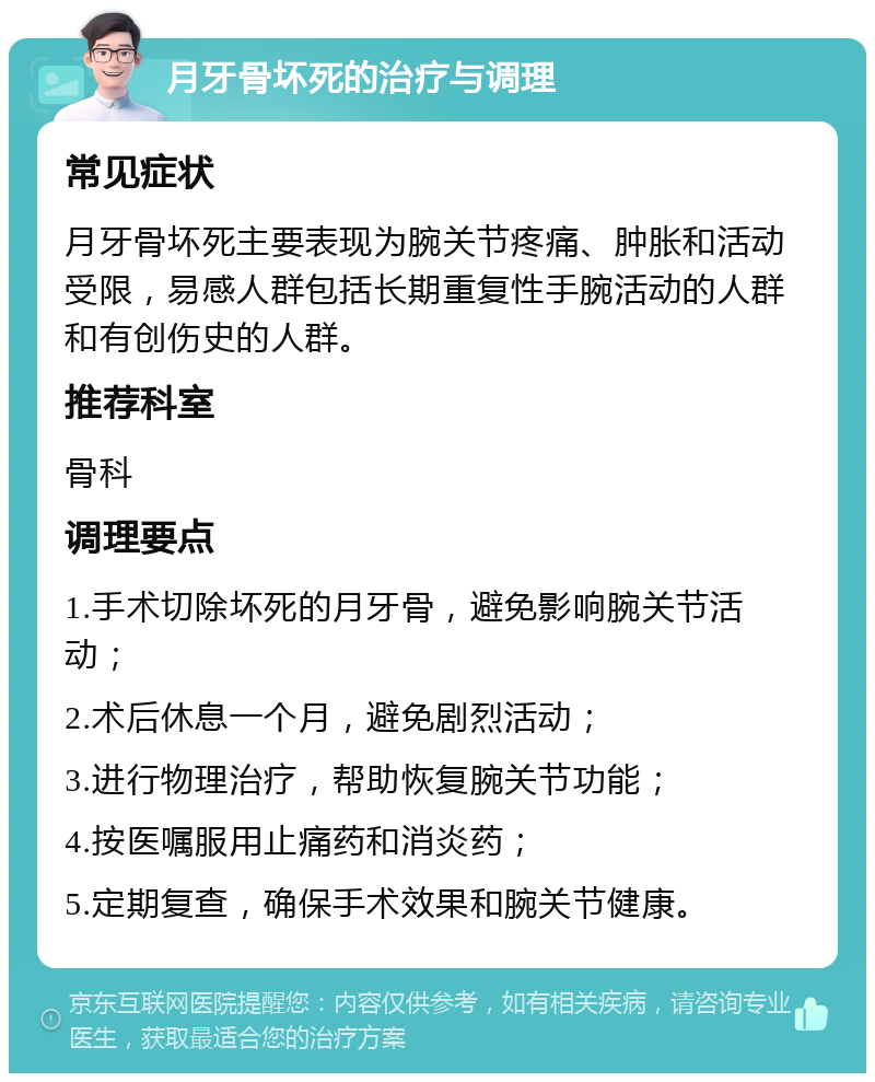 月牙骨坏死的治疗与调理 常见症状 月牙骨坏死主要表现为腕关节疼痛、肿胀和活动受限，易感人群包括长期重复性手腕活动的人群和有创伤史的人群。 推荐科室 骨科 调理要点 1.手术切除坏死的月牙骨，避免影响腕关节活动； 2.术后休息一个月，避免剧烈活动； 3.进行物理治疗，帮助恢复腕关节功能； 4.按医嘱服用止痛药和消炎药； 5.定期复查，确保手术效果和腕关节健康。