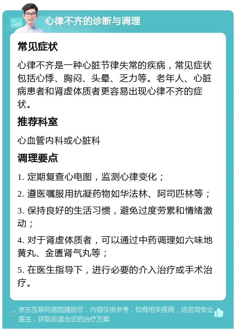 心律不齐的诊断与调理 常见症状 心律不齐是一种心脏节律失常的疾病，常见症状包括心悸、胸闷、头晕、乏力等。老年人、心脏病患者和肾虚体质者更容易出现心律不齐的症状。 推荐科室 心血管内科或心脏科 调理要点 1. 定期复查心电图，监测心律变化； 2. 遵医嘱服用抗凝药物如华法林、阿司匹林等； 3. 保持良好的生活习惯，避免过度劳累和情绪激动； 4. 对于肾虚体质者，可以通过中药调理如六味地黄丸、金匮肾气丸等； 5. 在医生指导下，进行必要的介入治疗或手术治疗。