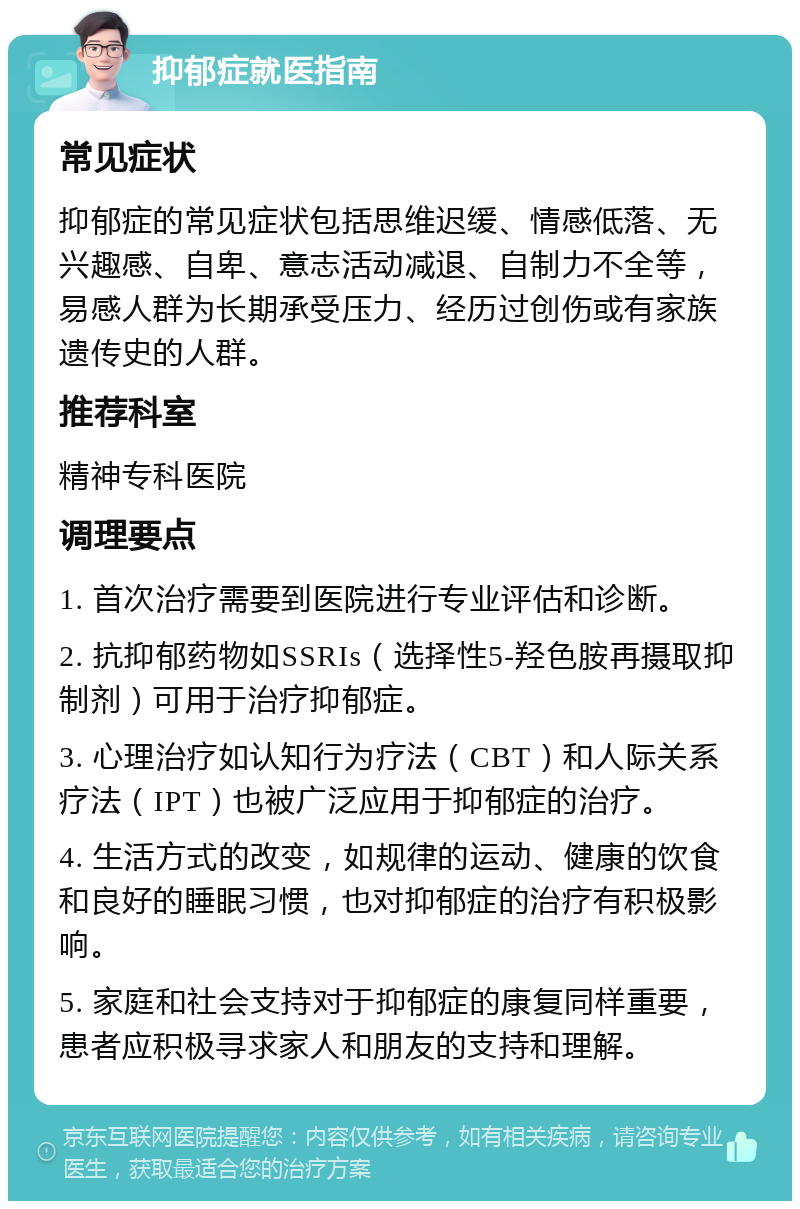 抑郁症就医指南 常见症状 抑郁症的常见症状包括思维迟缓、情感低落、无兴趣感、自卑、意志活动减退、自制力不全等，易感人群为长期承受压力、经历过创伤或有家族遗传史的人群。 推荐科室 精神专科医院 调理要点 1. 首次治疗需要到医院进行专业评估和诊断。 2. 抗抑郁药物如SSRIs（选择性5-羟色胺再摄取抑制剂）可用于治疗抑郁症。 3. 心理治疗如认知行为疗法（CBT）和人际关系疗法（IPT）也被广泛应用于抑郁症的治疗。 4. 生活方式的改变，如规律的运动、健康的饮食和良好的睡眠习惯，也对抑郁症的治疗有积极影响。 5. 家庭和社会支持对于抑郁症的康复同样重要，患者应积极寻求家人和朋友的支持和理解。