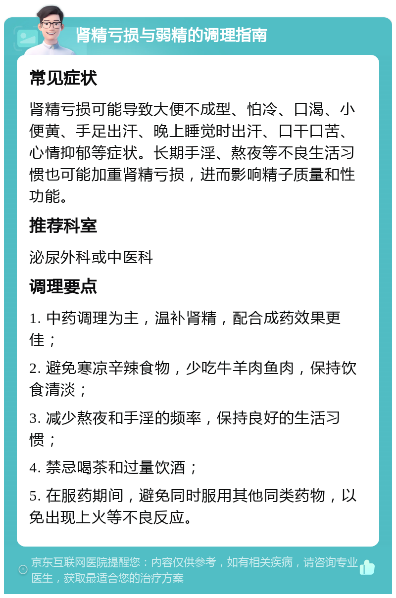 肾精亏损与弱精的调理指南 常见症状 肾精亏损可能导致大便不成型、怕冷、口渴、小便黄、手足出汗、晚上睡觉时出汗、口干口苦、心情抑郁等症状。长期手淫、熬夜等不良生活习惯也可能加重肾精亏损，进而影响精子质量和性功能。 推荐科室 泌尿外科或中医科 调理要点 1. 中药调理为主，温补肾精，配合成药效果更佳； 2. 避免寒凉辛辣食物，少吃牛羊肉鱼肉，保持饮食清淡； 3. 减少熬夜和手淫的频率，保持良好的生活习惯； 4. 禁忌喝茶和过量饮酒； 5. 在服药期间，避免同时服用其他同类药物，以免出现上火等不良反应。