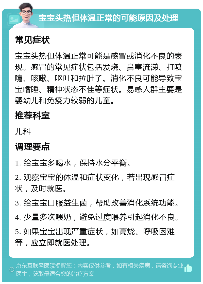 宝宝头热但体温正常的可能原因及处理 常见症状 宝宝头热但体温正常可能是感冒或消化不良的表现。感冒的常见症状包括发烧、鼻塞流涕、打喷嚏、咳嗽、呕吐和拉肚子。消化不良可能导致宝宝嗜睡、精神状态不佳等症状。易感人群主要是婴幼儿和免疫力较弱的儿童。 推荐科室 儿科 调理要点 1. 给宝宝多喝水，保持水分平衡。 2. 观察宝宝的体温和症状变化，若出现感冒症状，及时就医。 3. 给宝宝口服益生菌，帮助改善消化系统功能。 4. 少量多次喂奶，避免过度喂养引起消化不良。 5. 如果宝宝出现严重症状，如高烧、呼吸困难等，应立即就医处理。