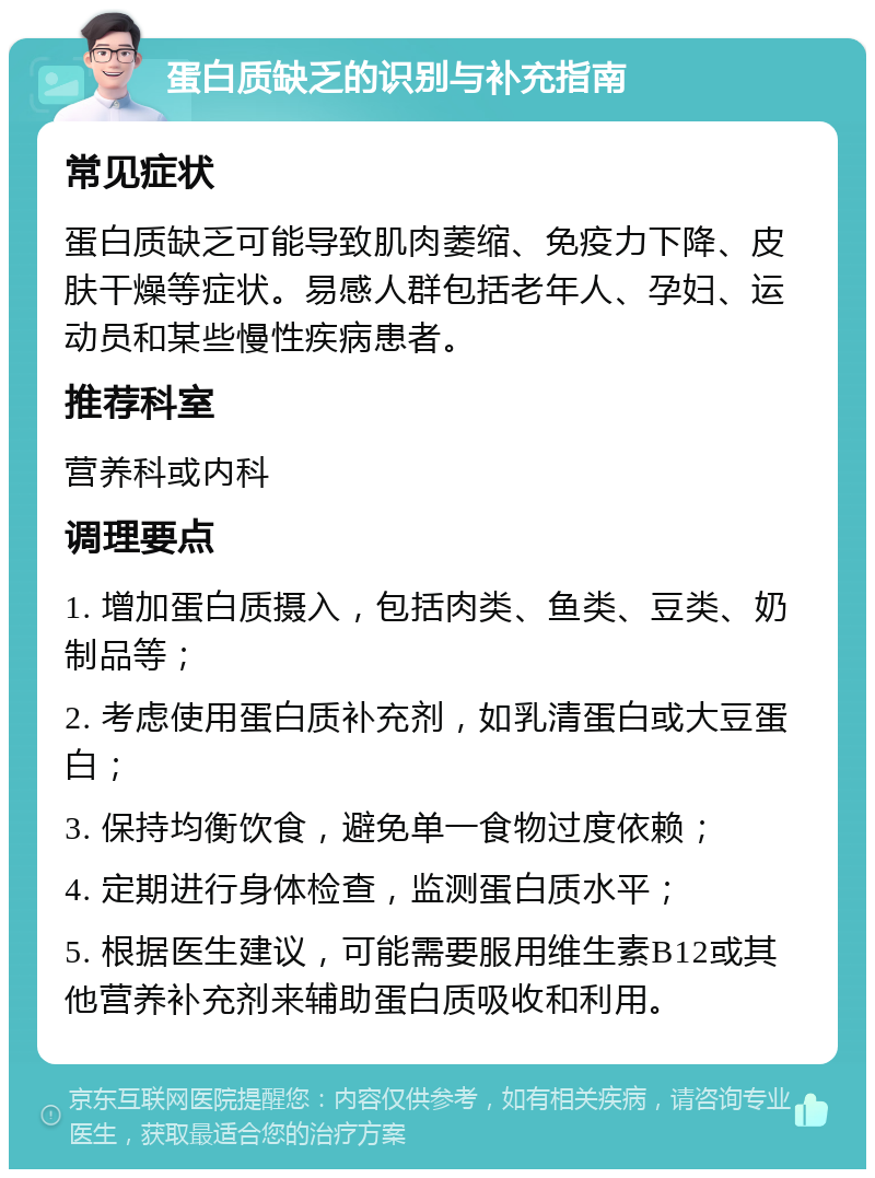 蛋白质缺乏的识别与补充指南 常见症状 蛋白质缺乏可能导致肌肉萎缩、免疫力下降、皮肤干燥等症状。易感人群包括老年人、孕妇、运动员和某些慢性疾病患者。 推荐科室 营养科或内科 调理要点 1. 增加蛋白质摄入，包括肉类、鱼类、豆类、奶制品等； 2. 考虑使用蛋白质补充剂，如乳清蛋白或大豆蛋白； 3. 保持均衡饮食，避免单一食物过度依赖； 4. 定期进行身体检查，监测蛋白质水平； 5. 根据医生建议，可能需要服用维生素B12或其他营养补充剂来辅助蛋白质吸收和利用。