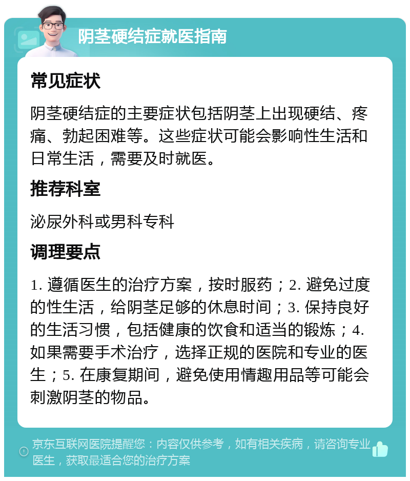 阴茎硬结症就医指南 常见症状 阴茎硬结症的主要症状包括阴茎上出现硬结、疼痛、勃起困难等。这些症状可能会影响性生活和日常生活，需要及时就医。 推荐科室 泌尿外科或男科专科 调理要点 1. 遵循医生的治疗方案，按时服药；2. 避免过度的性生活，给阴茎足够的休息时间；3. 保持良好的生活习惯，包括健康的饮食和适当的锻炼；4. 如果需要手术治疗，选择正规的医院和专业的医生；5. 在康复期间，避免使用情趣用品等可能会刺激阴茎的物品。