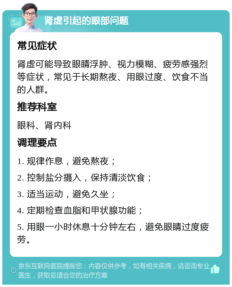 肾虚引起的眼部问题 常见症状 肾虚可能导致眼睛浮肿、视力模糊、疲劳感强烈等症状，常见于长期熬夜、用眼过度、饮食不当的人群。 推荐科室 眼科、肾内科 调理要点 1. 规律作息，避免熬夜； 2. 控制盐分摄入，保持清淡饮食； 3. 适当运动，避免久坐； 4. 定期检查血脂和甲状腺功能； 5. 用眼一小时休息十分钟左右，避免眼睛过度疲劳。