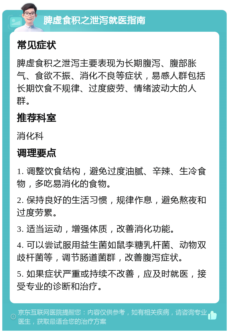 脾虚食积之泄泻就医指南 常见症状 脾虚食积之泄泻主要表现为长期腹泻、腹部胀气、食欲不振、消化不良等症状，易感人群包括长期饮食不规律、过度疲劳、情绪波动大的人群。 推荐科室 消化科 调理要点 1. 调整饮食结构，避免过度油腻、辛辣、生冷食物，多吃易消化的食物。 2. 保持良好的生活习惯，规律作息，避免熬夜和过度劳累。 3. 适当运动，增强体质，改善消化功能。 4. 可以尝试服用益生菌如鼠李糖乳杆菌、动物双歧杆菌等，调节肠道菌群，改善腹泻症状。 5. 如果症状严重或持续不改善，应及时就医，接受专业的诊断和治疗。