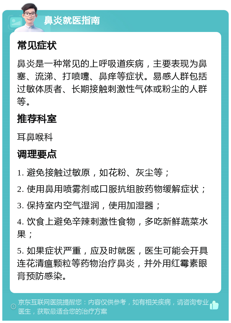 鼻炎就医指南 常见症状 鼻炎是一种常见的上呼吸道疾病，主要表现为鼻塞、流涕、打喷嚏、鼻痒等症状。易感人群包括过敏体质者、长期接触刺激性气体或粉尘的人群等。 推荐科室 耳鼻喉科 调理要点 1. 避免接触过敏原，如花粉、灰尘等； 2. 使用鼻用喷雾剂或口服抗组胺药物缓解症状； 3. 保持室内空气湿润，使用加湿器； 4. 饮食上避免辛辣刺激性食物，多吃新鲜蔬菜水果； 5. 如果症状严重，应及时就医，医生可能会开具连花清瘟颗粒等药物治疗鼻炎，并外用红霉素眼膏预防感染。