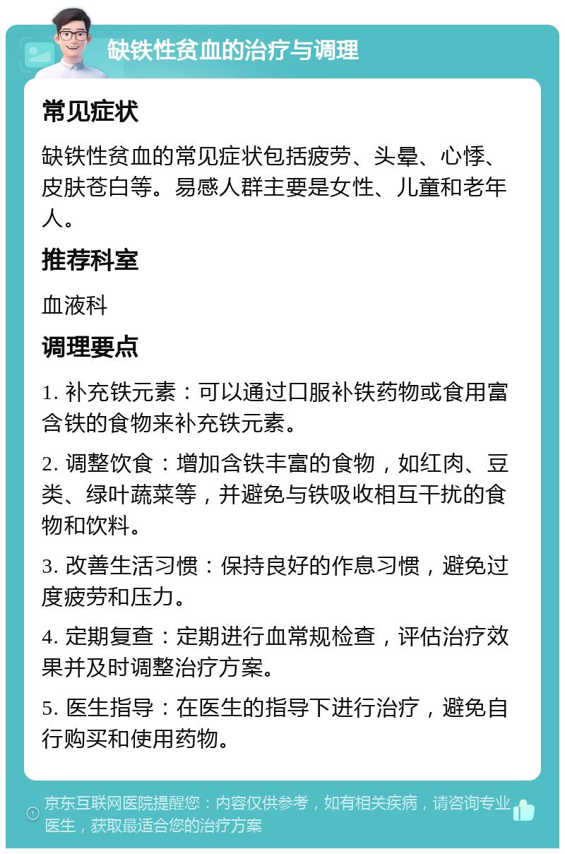 缺铁性贫血的治疗与调理 常见症状 缺铁性贫血的常见症状包括疲劳、头晕、心悸、皮肤苍白等。易感人群主要是女性、儿童和老年人。 推荐科室 血液科 调理要点 1. 补充铁元素：可以通过口服补铁药物或食用富含铁的食物来补充铁元素。 2. 调整饮食：增加含铁丰富的食物，如红肉、豆类、绿叶蔬菜等，并避免与铁吸收相互干扰的食物和饮料。 3. 改善生活习惯：保持良好的作息习惯，避免过度疲劳和压力。 4. 定期复查：定期进行血常规检查，评估治疗效果并及时调整治疗方案。 5. 医生指导：在医生的指导下进行治疗，避免自行购买和使用药物。