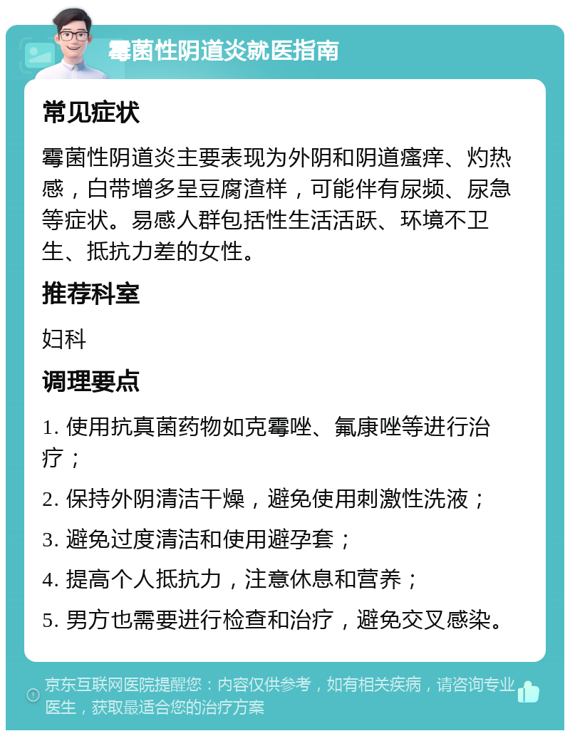 霉菌性阴道炎就医指南 常见症状 霉菌性阴道炎主要表现为外阴和阴道瘙痒、灼热感，白带增多呈豆腐渣样，可能伴有尿频、尿急等症状。易感人群包括性生活活跃、环境不卫生、抵抗力差的女性。 推荐科室 妇科 调理要点 1. 使用抗真菌药物如克霉唑、氟康唑等进行治疗； 2. 保持外阴清洁干燥，避免使用刺激性洗液； 3. 避免过度清洁和使用避孕套； 4. 提高个人抵抗力，注意休息和营养； 5. 男方也需要进行检查和治疗，避免交叉感染。