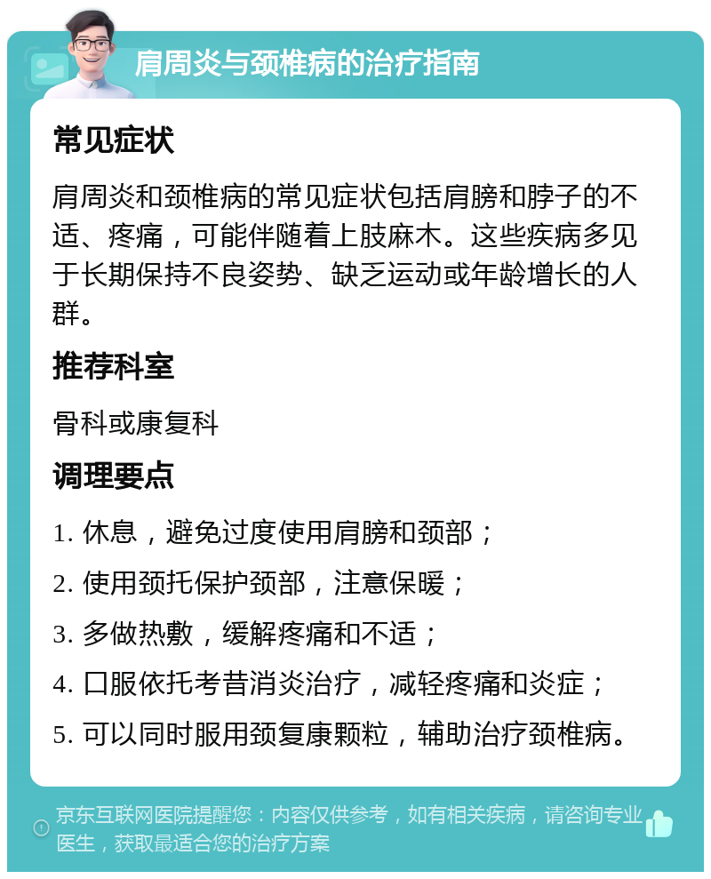 肩周炎与颈椎病的治疗指南 常见症状 肩周炎和颈椎病的常见症状包括肩膀和脖子的不适、疼痛，可能伴随着上肢麻木。这些疾病多见于长期保持不良姿势、缺乏运动或年龄增长的人群。 推荐科室 骨科或康复科 调理要点 1. 休息，避免过度使用肩膀和颈部； 2. 使用颈托保护颈部，注意保暖； 3. 多做热敷，缓解疼痛和不适； 4. 口服依托考昔消炎治疗，减轻疼痛和炎症； 5. 可以同时服用颈复康颗粒，辅助治疗颈椎病。