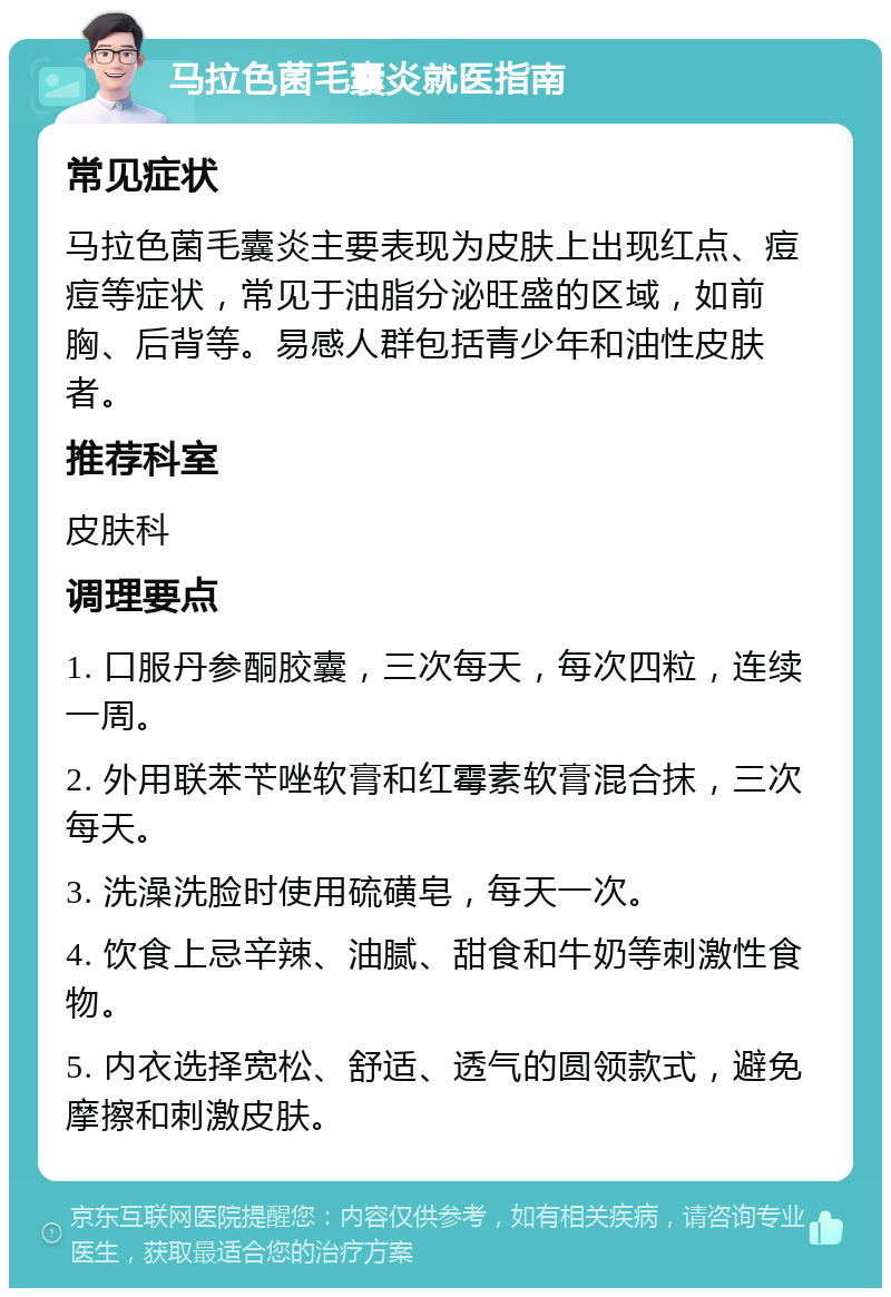 马拉色菌毛囊炎就医指南 常见症状 马拉色菌毛囊炎主要表现为皮肤上出现红点、痘痘等症状，常见于油脂分泌旺盛的区域，如前胸、后背等。易感人群包括青少年和油性皮肤者。 推荐科室 皮肤科 调理要点 1. 口服丹参酮胶囊，三次每天，每次四粒，连续一周。 2. 外用联苯苄唑软膏和红霉素软膏混合抹，三次每天。 3. 洗澡洗脸时使用硫磺皂，每天一次。 4. 饮食上忌辛辣、油腻、甜食和牛奶等刺激性食物。 5. 内衣选择宽松、舒适、透气的圆领款式，避免摩擦和刺激皮肤。