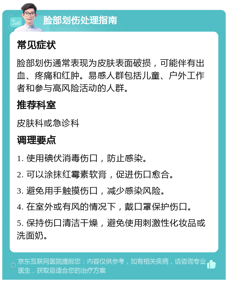 脸部划伤处理指南 常见症状 脸部划伤通常表现为皮肤表面破损，可能伴有出血、疼痛和红肿。易感人群包括儿童、户外工作者和参与高风险活动的人群。 推荐科室 皮肤科或急诊科 调理要点 1. 使用碘伏消毒伤口，防止感染。 2. 可以涂抹红霉素软膏，促进伤口愈合。 3. 避免用手触摸伤口，减少感染风险。 4. 在室外或有风的情况下，戴口罩保护伤口。 5. 保持伤口清洁干燥，避免使用刺激性化妆品或洗面奶。