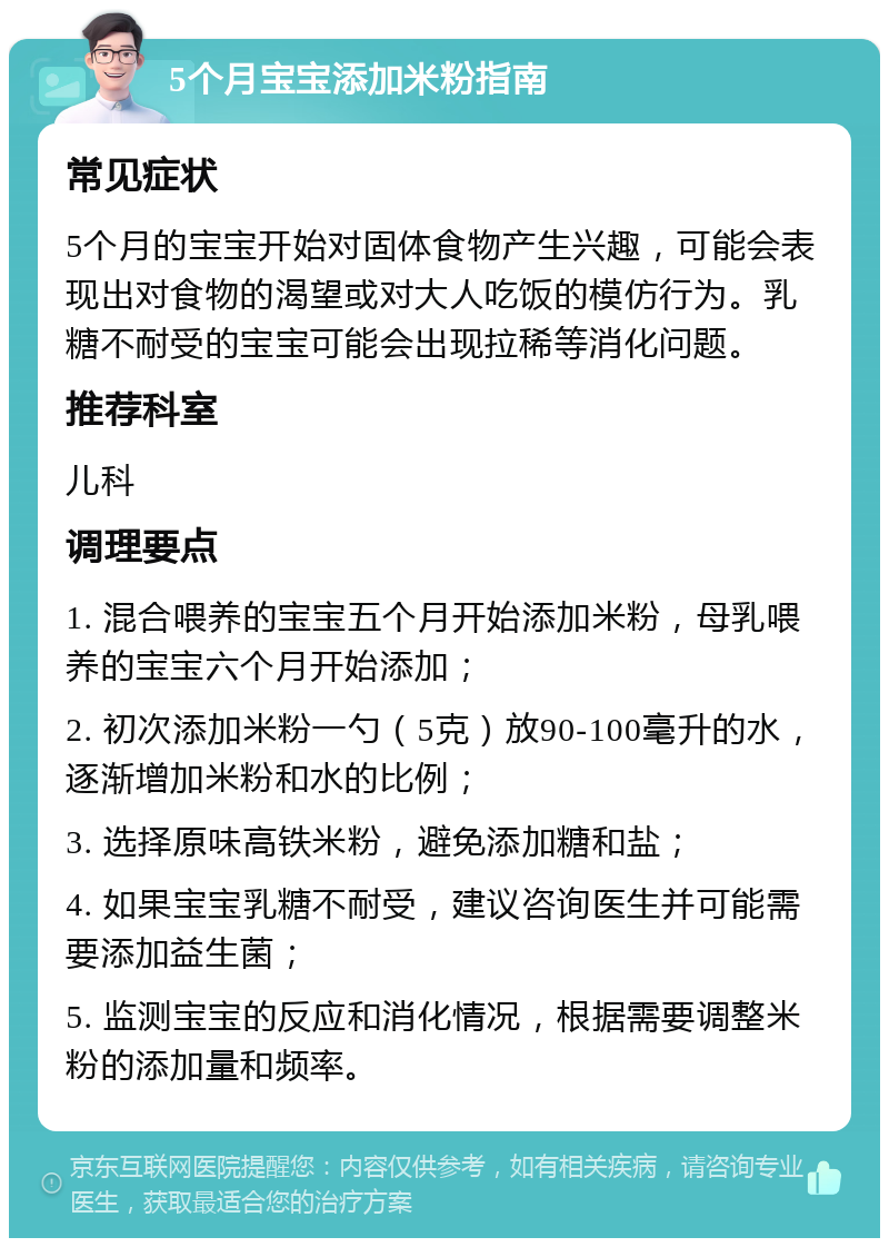 5个月宝宝添加米粉指南 常见症状 5个月的宝宝开始对固体食物产生兴趣，可能会表现出对食物的渴望或对大人吃饭的模仿行为。乳糖不耐受的宝宝可能会出现拉稀等消化问题。 推荐科室 儿科 调理要点 1. 混合喂养的宝宝五个月开始添加米粉，母乳喂养的宝宝六个月开始添加； 2. 初次添加米粉一勺（5克）放90-100毫升的水，逐渐增加米粉和水的比例； 3. 选择原味高铁米粉，避免添加糖和盐； 4. 如果宝宝乳糖不耐受，建议咨询医生并可能需要添加益生菌； 5. 监测宝宝的反应和消化情况，根据需要调整米粉的添加量和频率。