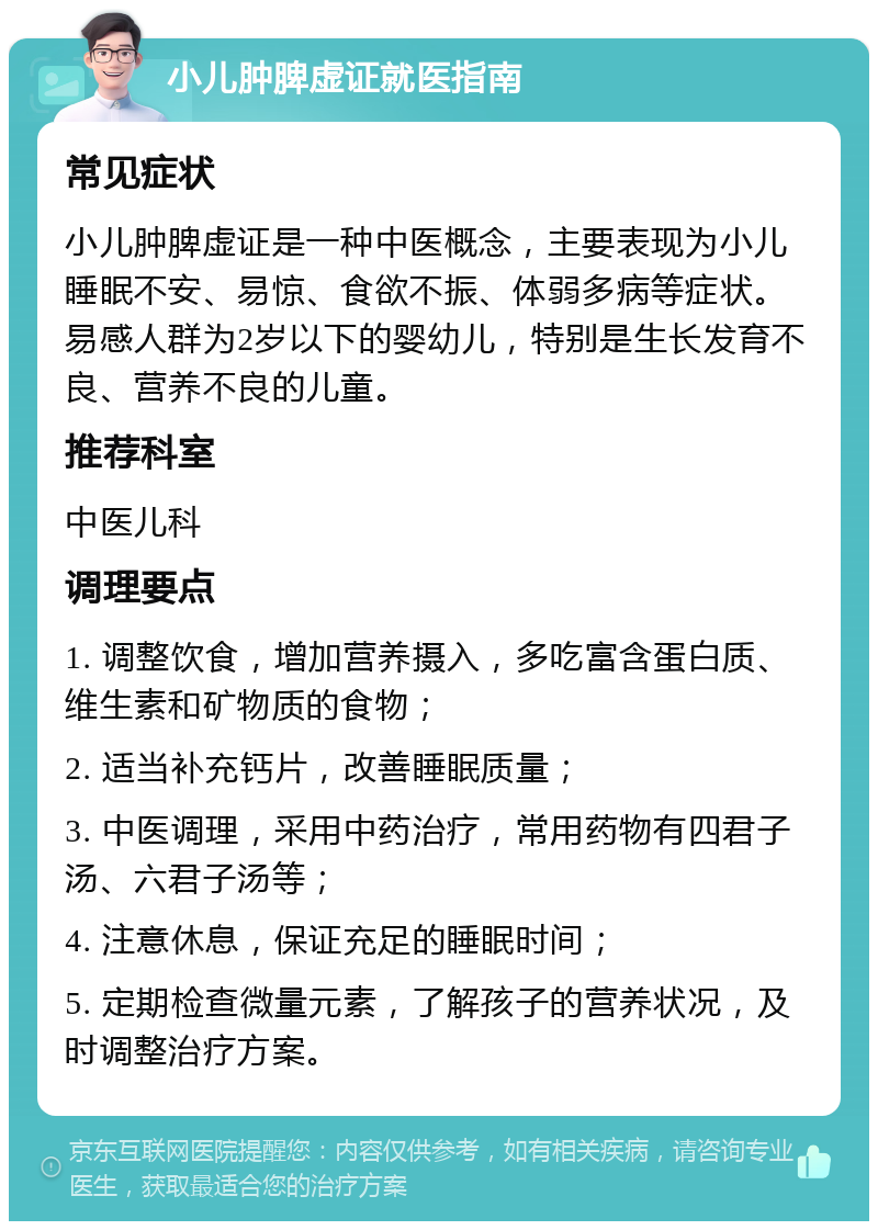 小儿肿脾虚证就医指南 常见症状 小儿肿脾虚证是一种中医概念，主要表现为小儿睡眠不安、易惊、食欲不振、体弱多病等症状。易感人群为2岁以下的婴幼儿，特别是生长发育不良、营养不良的儿童。 推荐科室 中医儿科 调理要点 1. 调整饮食，增加营养摄入，多吃富含蛋白质、维生素和矿物质的食物； 2. 适当补充钙片，改善睡眠质量； 3. 中医调理，采用中药治疗，常用药物有四君子汤、六君子汤等； 4. 注意休息，保证充足的睡眠时间； 5. 定期检查微量元素，了解孩子的营养状况，及时调整治疗方案。