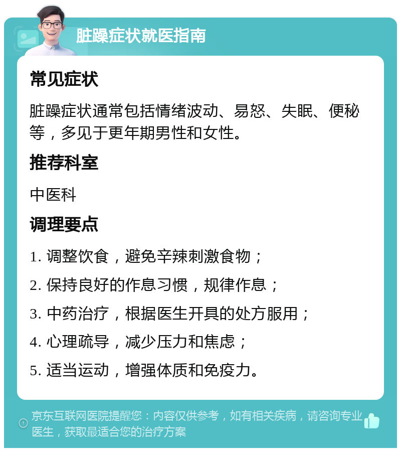 脏躁症状就医指南 常见症状 脏躁症状通常包括情绪波动、易怒、失眠、便秘等，多见于更年期男性和女性。 推荐科室 中医科 调理要点 1. 调整饮食，避免辛辣刺激食物； 2. 保持良好的作息习惯，规律作息； 3. 中药治疗，根据医生开具的处方服用； 4. 心理疏导，减少压力和焦虑； 5. 适当运动，增强体质和免疫力。