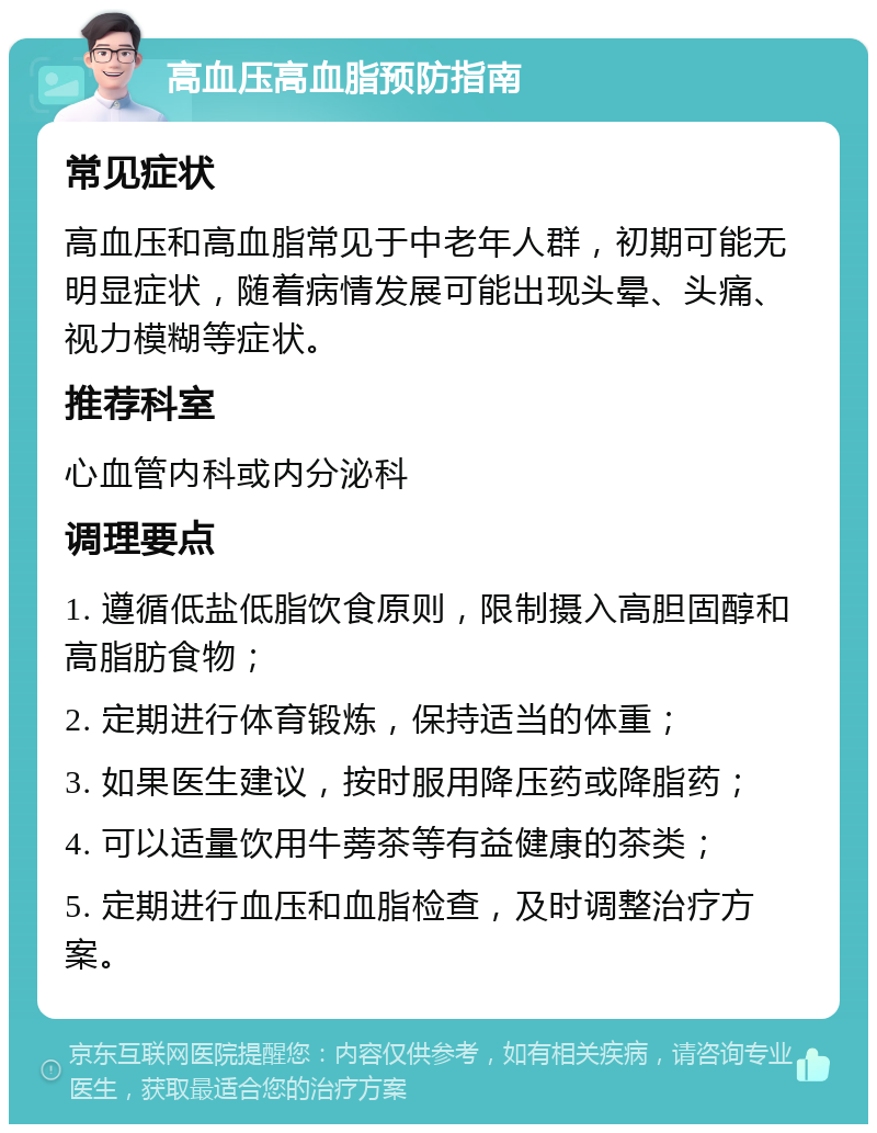 高血压高血脂预防指南 常见症状 高血压和高血脂常见于中老年人群，初期可能无明显症状，随着病情发展可能出现头晕、头痛、视力模糊等症状。 推荐科室 心血管内科或内分泌科 调理要点 1. 遵循低盐低脂饮食原则，限制摄入高胆固醇和高脂肪食物； 2. 定期进行体育锻炼，保持适当的体重； 3. 如果医生建议，按时服用降压药或降脂药； 4. 可以适量饮用牛蒡茶等有益健康的茶类； 5. 定期进行血压和血脂检查，及时调整治疗方案。