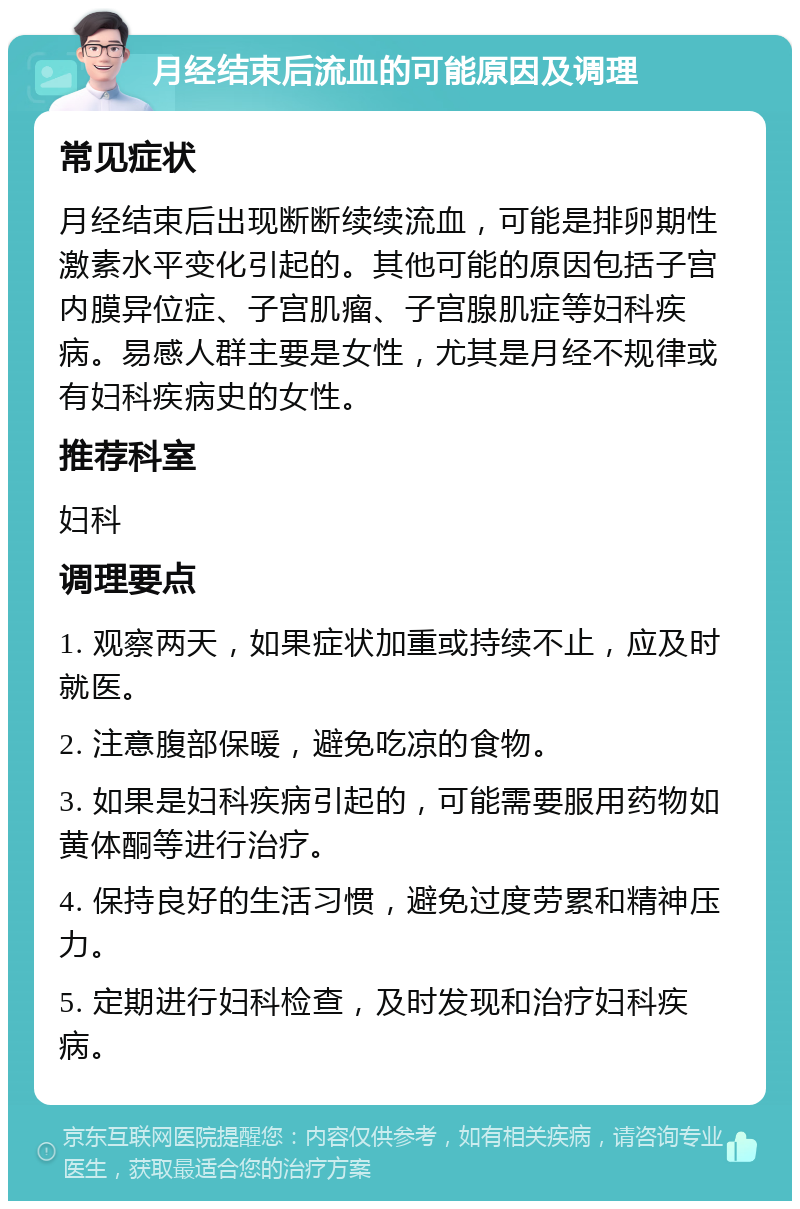 月经结束后流血的可能原因及调理 常见症状 月经结束后出现断断续续流血，可能是排卵期性激素水平变化引起的。其他可能的原因包括子宫内膜异位症、子宫肌瘤、子宫腺肌症等妇科疾病。易感人群主要是女性，尤其是月经不规律或有妇科疾病史的女性。 推荐科室 妇科 调理要点 1. 观察两天，如果症状加重或持续不止，应及时就医。 2. 注意腹部保暖，避免吃凉的食物。 3. 如果是妇科疾病引起的，可能需要服用药物如黄体酮等进行治疗。 4. 保持良好的生活习惯，避免过度劳累和精神压力。 5. 定期进行妇科检查，及时发现和治疗妇科疾病。