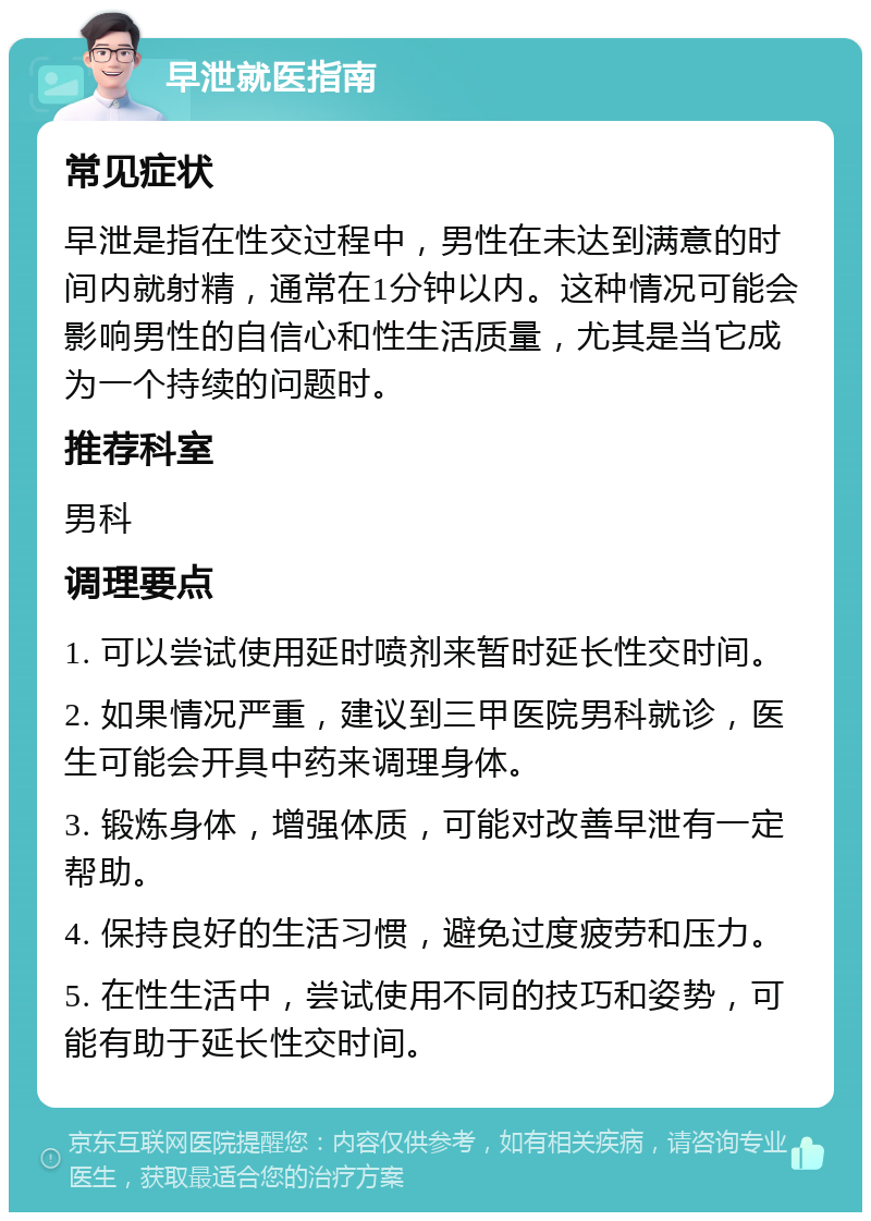 早泄就医指南 常见症状 早泄是指在性交过程中，男性在未达到满意的时间内就射精，通常在1分钟以内。这种情况可能会影响男性的自信心和性生活质量，尤其是当它成为一个持续的问题时。 推荐科室 男科 调理要点 1. 可以尝试使用延时喷剂来暂时延长性交时间。 2. 如果情况严重，建议到三甲医院男科就诊，医生可能会开具中药来调理身体。 3. 锻炼身体，增强体质，可能对改善早泄有一定帮助。 4. 保持良好的生活习惯，避免过度疲劳和压力。 5. 在性生活中，尝试使用不同的技巧和姿势，可能有助于延长性交时间。