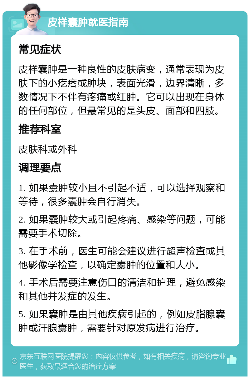 皮样囊肿就医指南 常见症状 皮样囊肿是一种良性的皮肤病变，通常表现为皮肤下的小疙瘩或肿块，表面光滑，边界清晰，多数情况下不伴有疼痛或红肿。它可以出现在身体的任何部位，但最常见的是头皮、面部和四肢。 推荐科室 皮肤科或外科 调理要点 1. 如果囊肿较小且不引起不适，可以选择观察和等待，很多囊肿会自行消失。 2. 如果囊肿较大或引起疼痛、感染等问题，可能需要手术切除。 3. 在手术前，医生可能会建议进行超声检查或其他影像学检查，以确定囊肿的位置和大小。 4. 手术后需要注意伤口的清洁和护理，避免感染和其他并发症的发生。 5. 如果囊肿是由其他疾病引起的，例如皮脂腺囊肿或汗腺囊肿，需要针对原发病进行治疗。