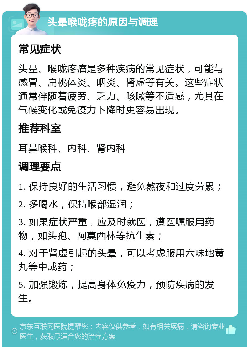 头晕喉咙疼的原因与调理 常见症状 头晕、喉咙疼痛是多种疾病的常见症状，可能与感冒、扁桃体炎、咽炎、肾虚等有关。这些症状通常伴随着疲劳、乏力、咳嗽等不适感，尤其在气候变化或免疫力下降时更容易出现。 推荐科室 耳鼻喉科、内科、肾内科 调理要点 1. 保持良好的生活习惯，避免熬夜和过度劳累； 2. 多喝水，保持喉部湿润； 3. 如果症状严重，应及时就医，遵医嘱服用药物，如头孢、阿莫西林等抗生素； 4. 对于肾虚引起的头晕，可以考虑服用六味地黄丸等中成药； 5. 加强锻炼，提高身体免疫力，预防疾病的发生。