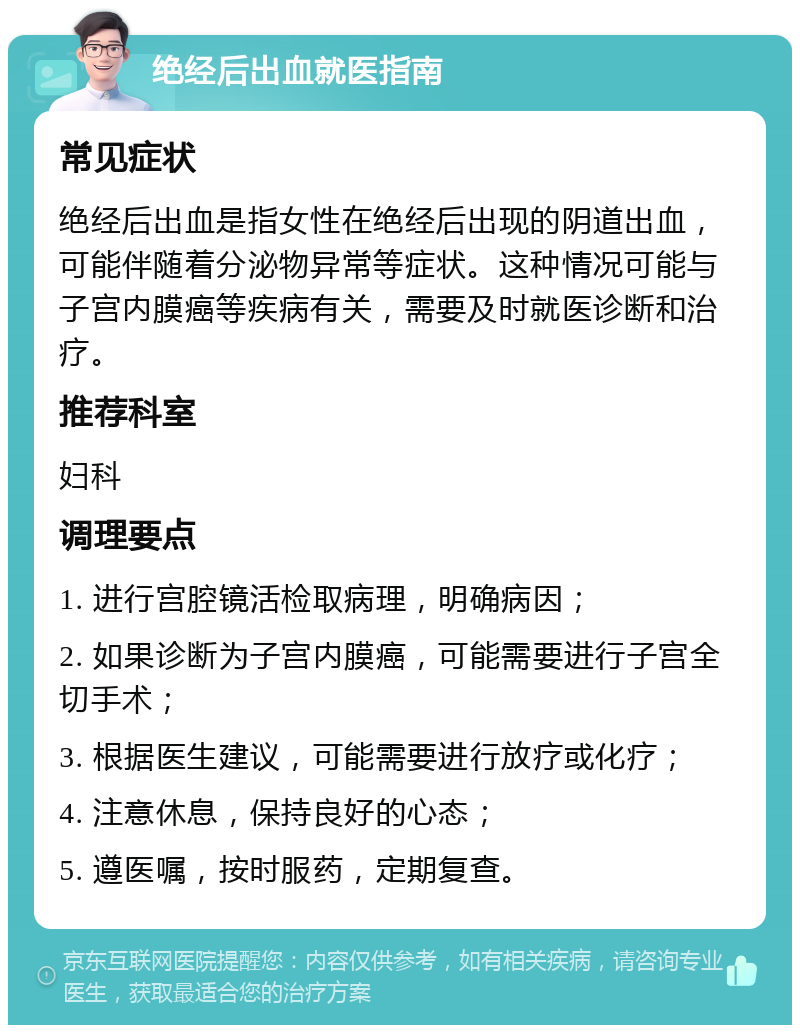 绝经后出血就医指南 常见症状 绝经后出血是指女性在绝经后出现的阴道出血，可能伴随着分泌物异常等症状。这种情况可能与子宫内膜癌等疾病有关，需要及时就医诊断和治疗。 推荐科室 妇科 调理要点 1. 进行宫腔镜活检取病理，明确病因； 2. 如果诊断为子宫内膜癌，可能需要进行子宫全切手术； 3. 根据医生建议，可能需要进行放疗或化疗； 4. 注意休息，保持良好的心态； 5. 遵医嘱，按时服药，定期复查。