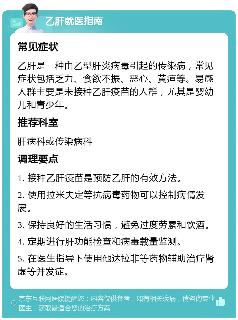 乙肝就医指南 常见症状 乙肝是一种由乙型肝炎病毒引起的传染病，常见症状包括乏力、食欲不振、恶心、黄疸等。易感人群主要是未接种乙肝疫苗的人群，尤其是婴幼儿和青少年。 推荐科室 肝病科或传染病科 调理要点 1. 接种乙肝疫苗是预防乙肝的有效方法。 2. 使用拉米夫定等抗病毒药物可以控制病情发展。 3. 保持良好的生活习惯，避免过度劳累和饮酒。 4. 定期进行肝功能检查和病毒载量监测。 5. 在医生指导下使用他达拉非等药物辅助治疗肾虚等并发症。