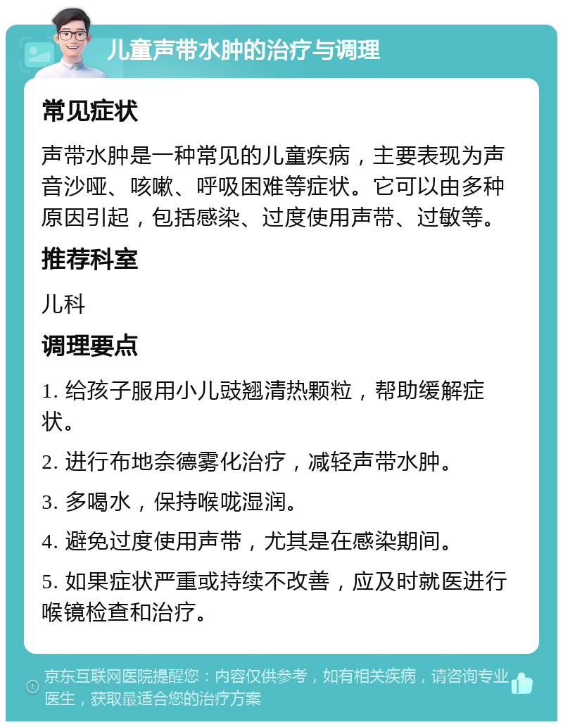 儿童声带水肿的治疗与调理 常见症状 声带水肿是一种常见的儿童疾病，主要表现为声音沙哑、咳嗽、呼吸困难等症状。它可以由多种原因引起，包括感染、过度使用声带、过敏等。 推荐科室 儿科 调理要点 1. 给孩子服用小儿豉翘清热颗粒，帮助缓解症状。 2. 进行布地奈德雾化治疗，减轻声带水肿。 3. 多喝水，保持喉咙湿润。 4. 避免过度使用声带，尤其是在感染期间。 5. 如果症状严重或持续不改善，应及时就医进行喉镜检查和治疗。