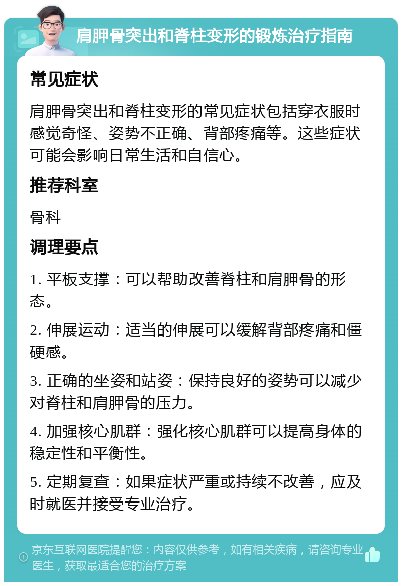 肩胛骨突出和脊柱变形的锻炼治疗指南 常见症状 肩胛骨突出和脊柱变形的常见症状包括穿衣服时感觉奇怪、姿势不正确、背部疼痛等。这些症状可能会影响日常生活和自信心。 推荐科室 骨科 调理要点 1. 平板支撑：可以帮助改善脊柱和肩胛骨的形态。 2. 伸展运动：适当的伸展可以缓解背部疼痛和僵硬感。 3. 正确的坐姿和站姿：保持良好的姿势可以减少对脊柱和肩胛骨的压力。 4. 加强核心肌群：强化核心肌群可以提高身体的稳定性和平衡性。 5. 定期复查：如果症状严重或持续不改善，应及时就医并接受专业治疗。