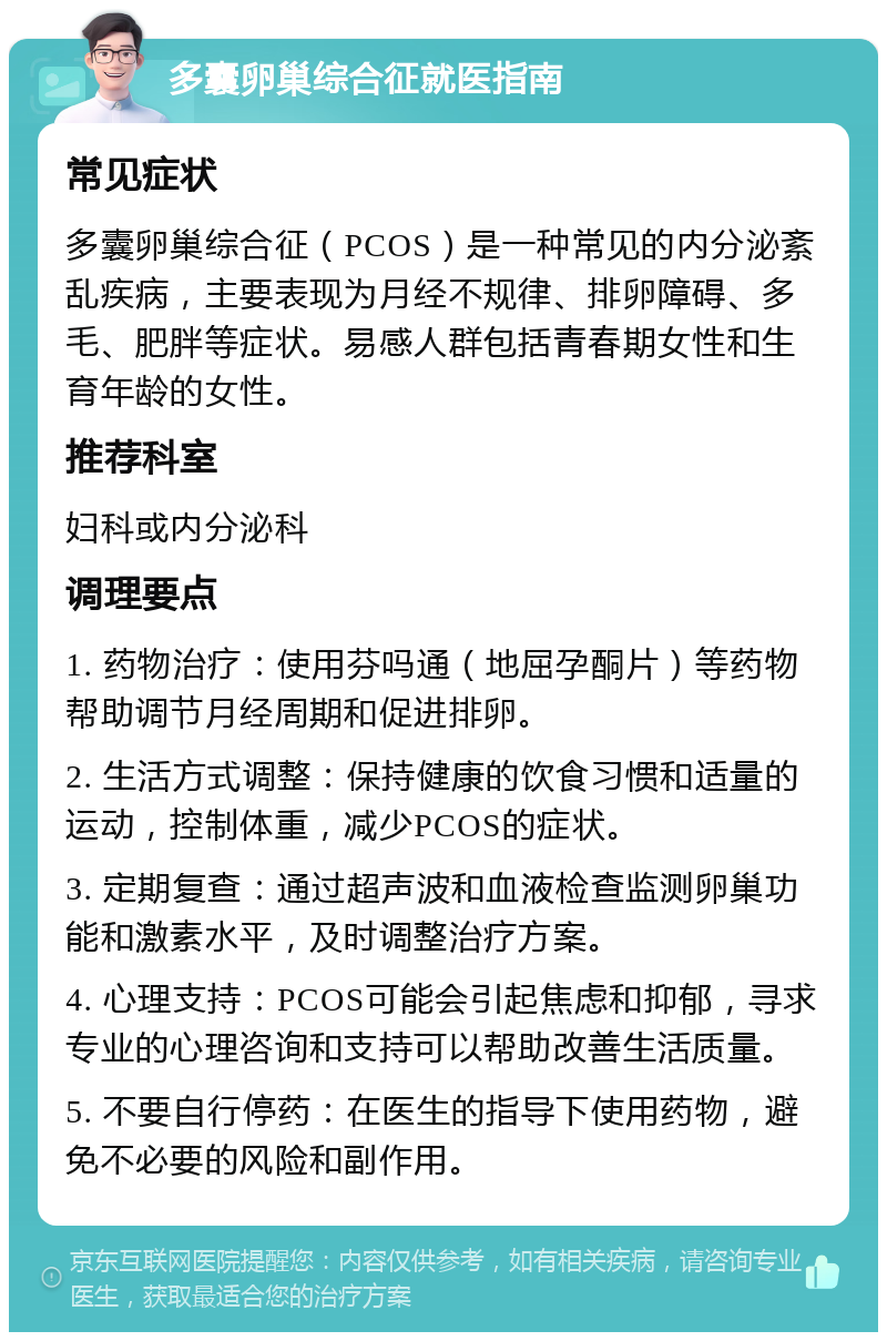 多囊卵巢综合征就医指南 常见症状 多囊卵巢综合征（PCOS）是一种常见的内分泌紊乱疾病，主要表现为月经不规律、排卵障碍、多毛、肥胖等症状。易感人群包括青春期女性和生育年龄的女性。 推荐科室 妇科或内分泌科 调理要点 1. 药物治疗：使用芬吗通（地屈孕酮片）等药物帮助调节月经周期和促进排卵。 2. 生活方式调整：保持健康的饮食习惯和适量的运动，控制体重，减少PCOS的症状。 3. 定期复查：通过超声波和血液检查监测卵巢功能和激素水平，及时调整治疗方案。 4. 心理支持：PCOS可能会引起焦虑和抑郁，寻求专业的心理咨询和支持可以帮助改善生活质量。 5. 不要自行停药：在医生的指导下使用药物，避免不必要的风险和副作用。