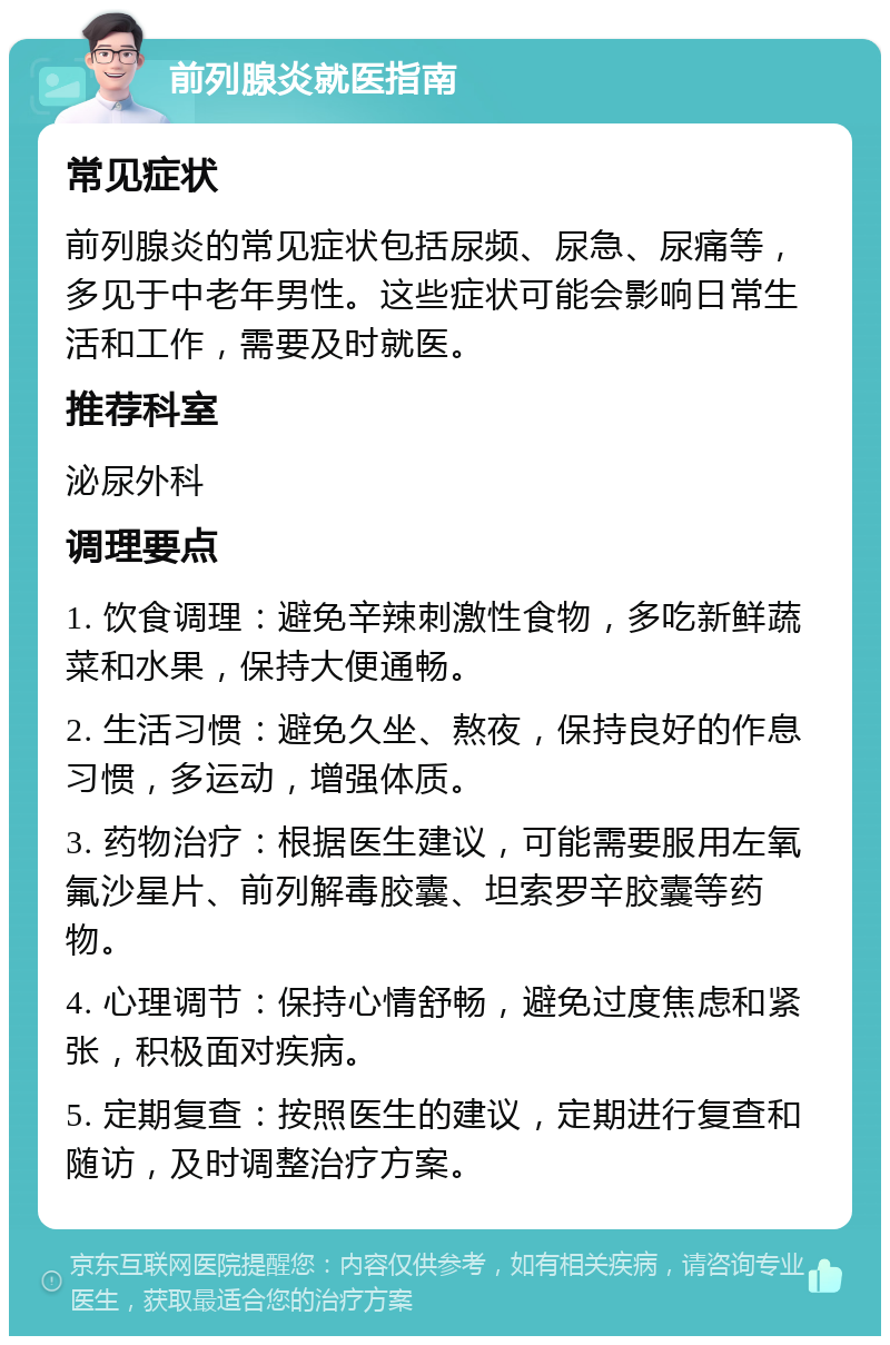 前列腺炎就医指南 常见症状 前列腺炎的常见症状包括尿频、尿急、尿痛等，多见于中老年男性。这些症状可能会影响日常生活和工作，需要及时就医。 推荐科室 泌尿外科 调理要点 1. 饮食调理：避免辛辣刺激性食物，多吃新鲜蔬菜和水果，保持大便通畅。 2. 生活习惯：避免久坐、熬夜，保持良好的作息习惯，多运动，增强体质。 3. 药物治疗：根据医生建议，可能需要服用左氧氟沙星片、前列解毒胶囊、坦索罗辛胶囊等药物。 4. 心理调节：保持心情舒畅，避免过度焦虑和紧张，积极面对疾病。 5. 定期复查：按照医生的建议，定期进行复查和随访，及时调整治疗方案。