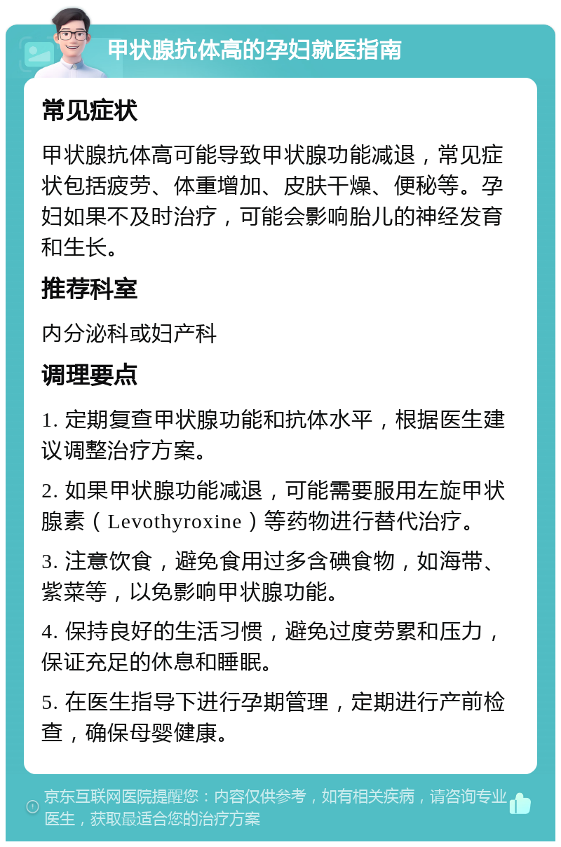 甲状腺抗体高的孕妇就医指南 常见症状 甲状腺抗体高可能导致甲状腺功能减退，常见症状包括疲劳、体重增加、皮肤干燥、便秘等。孕妇如果不及时治疗，可能会影响胎儿的神经发育和生长。 推荐科室 内分泌科或妇产科 调理要点 1. 定期复查甲状腺功能和抗体水平，根据医生建议调整治疗方案。 2. 如果甲状腺功能减退，可能需要服用左旋甲状腺素（Levothyroxine）等药物进行替代治疗。 3. 注意饮食，避免食用过多含碘食物，如海带、紫菜等，以免影响甲状腺功能。 4. 保持良好的生活习惯，避免过度劳累和压力，保证充足的休息和睡眠。 5. 在医生指导下进行孕期管理，定期进行产前检查，确保母婴健康。