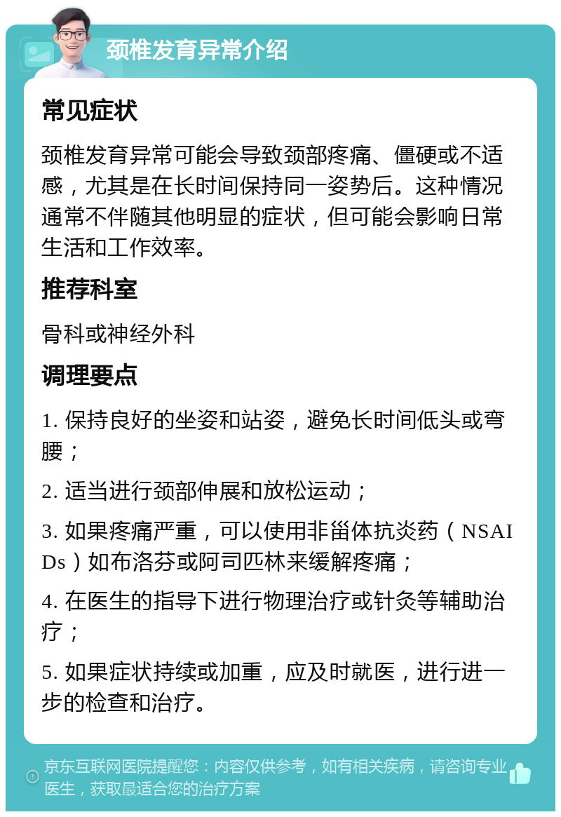 颈椎发育异常介绍 常见症状 颈椎发育异常可能会导致颈部疼痛、僵硬或不适感，尤其是在长时间保持同一姿势后。这种情况通常不伴随其他明显的症状，但可能会影响日常生活和工作效率。 推荐科室 骨科或神经外科 调理要点 1. 保持良好的坐姿和站姿，避免长时间低头或弯腰； 2. 适当进行颈部伸展和放松运动； 3. 如果疼痛严重，可以使用非甾体抗炎药（NSAIDs）如布洛芬或阿司匹林来缓解疼痛； 4. 在医生的指导下进行物理治疗或针灸等辅助治疗； 5. 如果症状持续或加重，应及时就医，进行进一步的检查和治疗。