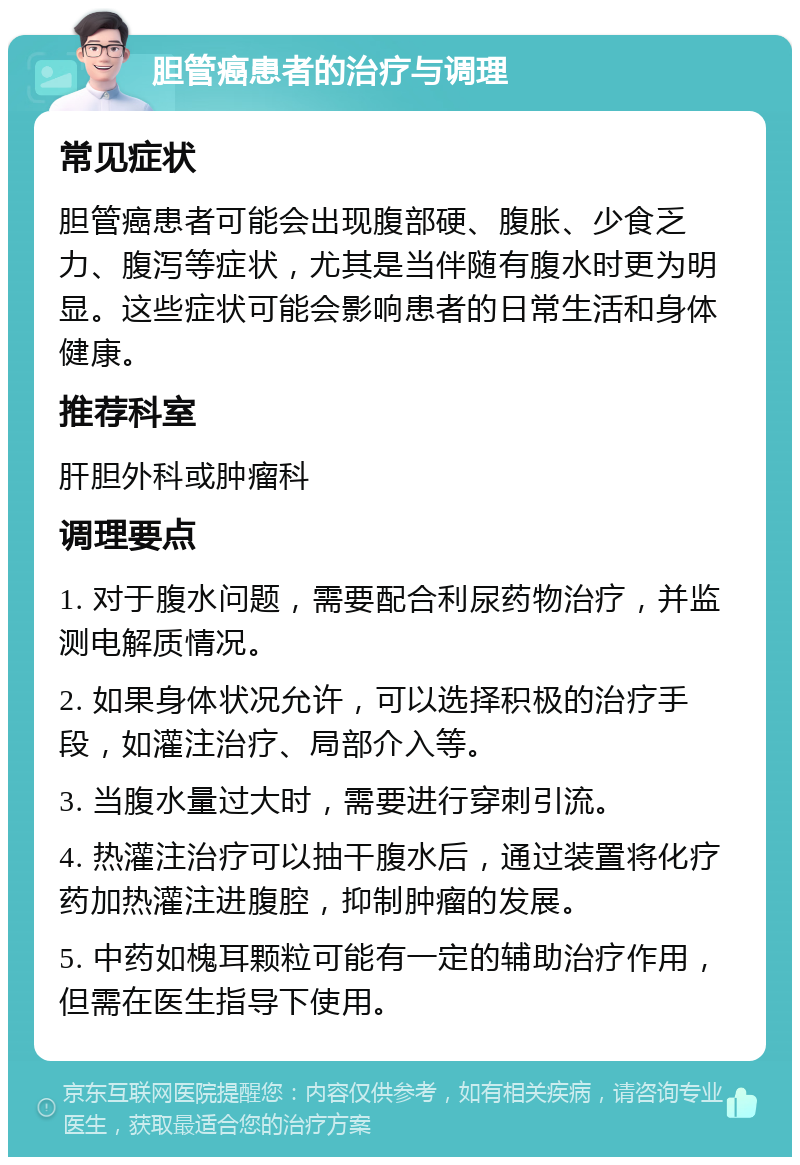 胆管癌患者的治疗与调理 常见症状 胆管癌患者可能会出现腹部硬、腹胀、少食乏力、腹泻等症状，尤其是当伴随有腹水时更为明显。这些症状可能会影响患者的日常生活和身体健康。 推荐科室 肝胆外科或肿瘤科 调理要点 1. 对于腹水问题，需要配合利尿药物治疗，并监测电解质情况。 2. 如果身体状况允许，可以选择积极的治疗手段，如灌注治疗、局部介入等。 3. 当腹水量过大时，需要进行穿刺引流。 4. 热灌注治疗可以抽干腹水后，通过装置将化疗药加热灌注进腹腔，抑制肿瘤的发展。 5. 中药如槐耳颗粒可能有一定的辅助治疗作用，但需在医生指导下使用。