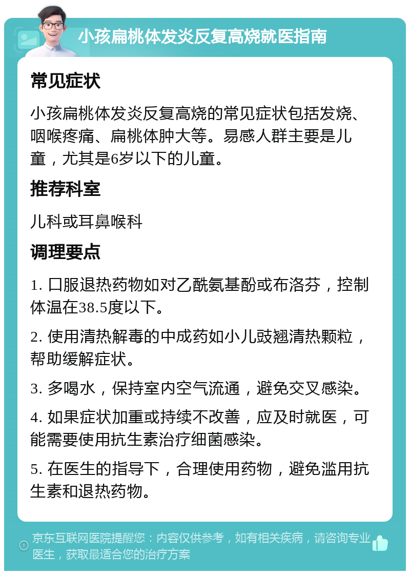 小孩扁桃体发炎反复高烧就医指南 常见症状 小孩扁桃体发炎反复高烧的常见症状包括发烧、咽喉疼痛、扁桃体肿大等。易感人群主要是儿童，尤其是6岁以下的儿童。 推荐科室 儿科或耳鼻喉科 调理要点 1. 口服退热药物如对乙酰氨基酚或布洛芬，控制体温在38.5度以下。 2. 使用清热解毒的中成药如小儿豉翘清热颗粒，帮助缓解症状。 3. 多喝水，保持室内空气流通，避免交叉感染。 4. 如果症状加重或持续不改善，应及时就医，可能需要使用抗生素治疗细菌感染。 5. 在医生的指导下，合理使用药物，避免滥用抗生素和退热药物。