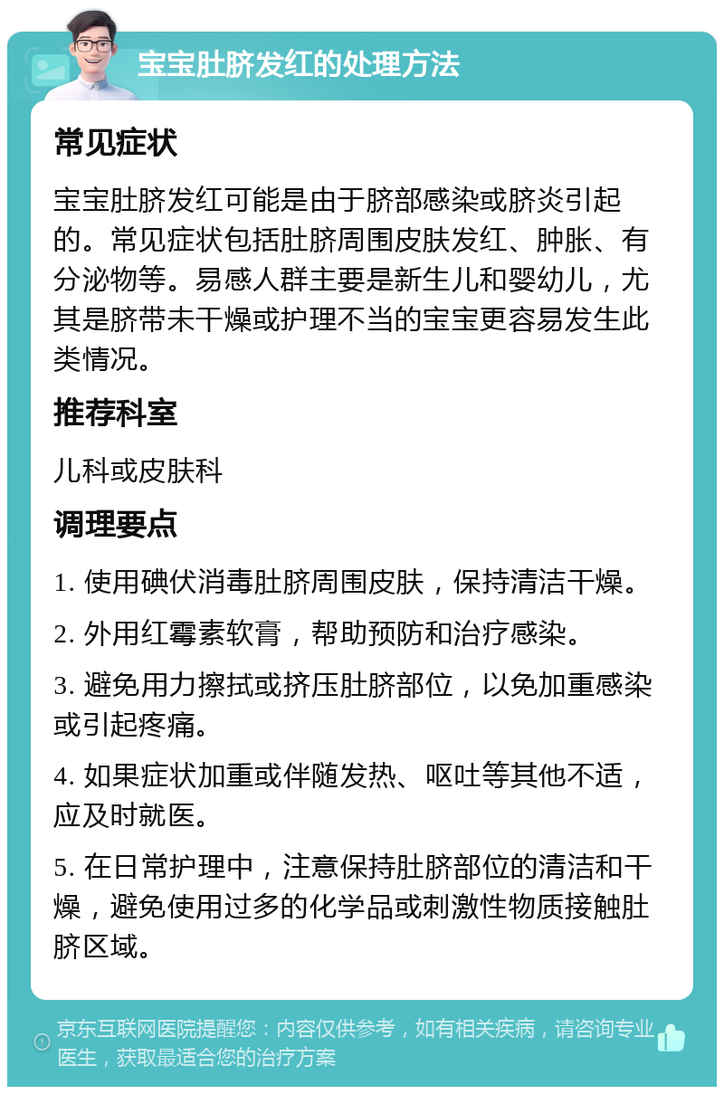 宝宝肚脐发红的处理方法 常见症状 宝宝肚脐发红可能是由于脐部感染或脐炎引起的。常见症状包括肚脐周围皮肤发红、肿胀、有分泌物等。易感人群主要是新生儿和婴幼儿，尤其是脐带未干燥或护理不当的宝宝更容易发生此类情况。 推荐科室 儿科或皮肤科 调理要点 1. 使用碘伏消毒肚脐周围皮肤，保持清洁干燥。 2. 外用红霉素软膏，帮助预防和治疗感染。 3. 避免用力擦拭或挤压肚脐部位，以免加重感染或引起疼痛。 4. 如果症状加重或伴随发热、呕吐等其他不适，应及时就医。 5. 在日常护理中，注意保持肚脐部位的清洁和干燥，避免使用过多的化学品或刺激性物质接触肚脐区域。