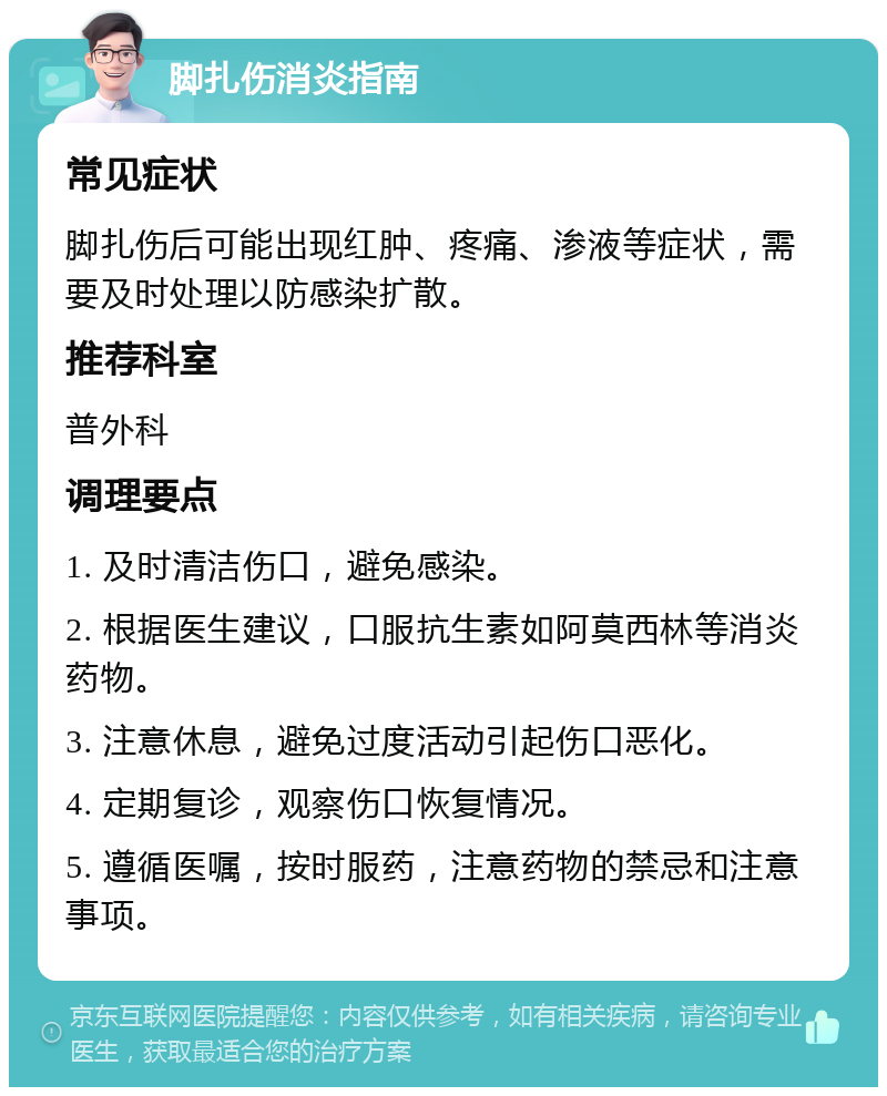 脚扎伤消炎指南 常见症状 脚扎伤后可能出现红肿、疼痛、渗液等症状，需要及时处理以防感染扩散。 推荐科室 普外科 调理要点 1. 及时清洁伤口，避免感染。 2. 根据医生建议，口服抗生素如阿莫西林等消炎药物。 3. 注意休息，避免过度活动引起伤口恶化。 4. 定期复诊，观察伤口恢复情况。 5. 遵循医嘱，按时服药，注意药物的禁忌和注意事项。