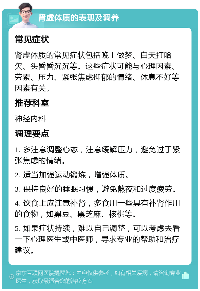 肾虚体质的表现及调养 常见症状 肾虚体质的常见症状包括晚上做梦、白天打哈欠、头昏昏沉沉等。这些症状可能与心理因素、劳累、压力、紧张焦虑抑郁的情绪、休息不好等因素有关。 推荐科室 神经内科 调理要点 1. 多注意调整心态，注意缓解压力，避免过于紧张焦虑的情绪。 2. 适当加强运动锻炼，增强体质。 3. 保持良好的睡眠习惯，避免熬夜和过度疲劳。 4. 饮食上应注意补肾，多食用一些具有补肾作用的食物，如黑豆、黑芝麻、核桃等。 5. 如果症状持续，难以自己调整，可以考虑去看一下心理医生或中医师，寻求专业的帮助和治疗建议。