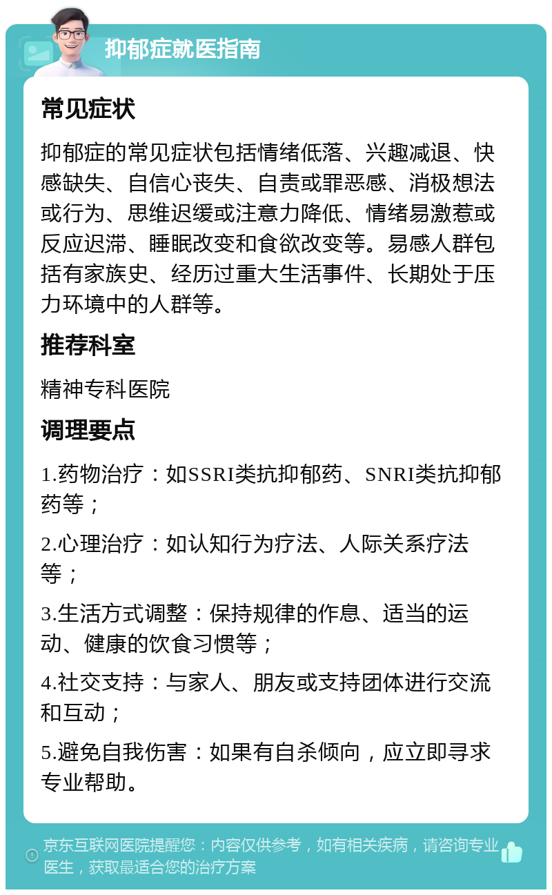 抑郁症就医指南 常见症状 抑郁症的常见症状包括情绪低落、兴趣减退、快感缺失、自信心丧失、自责或罪恶感、消极想法或行为、思维迟缓或注意力降低、情绪易激惹或反应迟滞、睡眠改变和食欲改变等。易感人群包括有家族史、经历过重大生活事件、长期处于压力环境中的人群等。 推荐科室 精神专科医院 调理要点 1.药物治疗：如SSRI类抗抑郁药、SNRI类抗抑郁药等； 2.心理治疗：如认知行为疗法、人际关系疗法等； 3.生活方式调整：保持规律的作息、适当的运动、健康的饮食习惯等； 4.社交支持：与家人、朋友或支持团体进行交流和互动； 5.避免自我伤害：如果有自杀倾向，应立即寻求专业帮助。