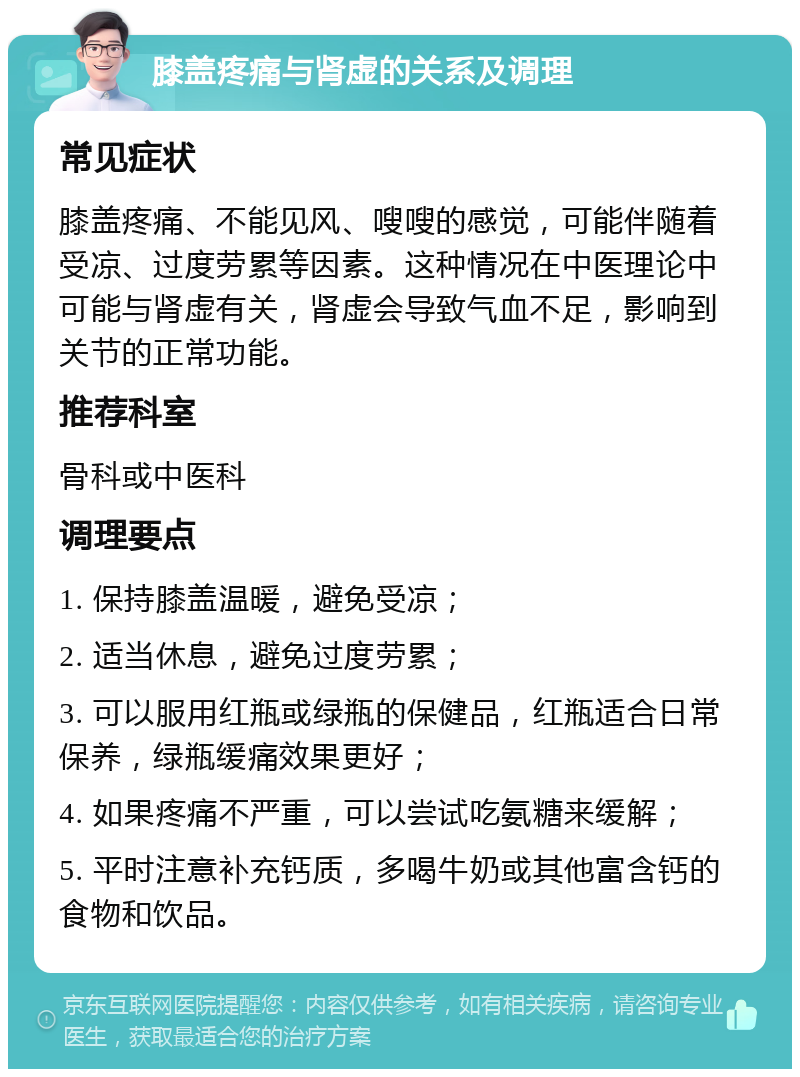 膝盖疼痛与肾虚的关系及调理 常见症状 膝盖疼痛、不能见风、嗖嗖的感觉，可能伴随着受凉、过度劳累等因素。这种情况在中医理论中可能与肾虚有关，肾虚会导致气血不足，影响到关节的正常功能。 推荐科室 骨科或中医科 调理要点 1. 保持膝盖温暖，避免受凉； 2. 适当休息，避免过度劳累； 3. 可以服用红瓶或绿瓶的保健品，红瓶适合日常保养，绿瓶缓痛效果更好； 4. 如果疼痛不严重，可以尝试吃氨糖来缓解； 5. 平时注意补充钙质，多喝牛奶或其他富含钙的食物和饮品。