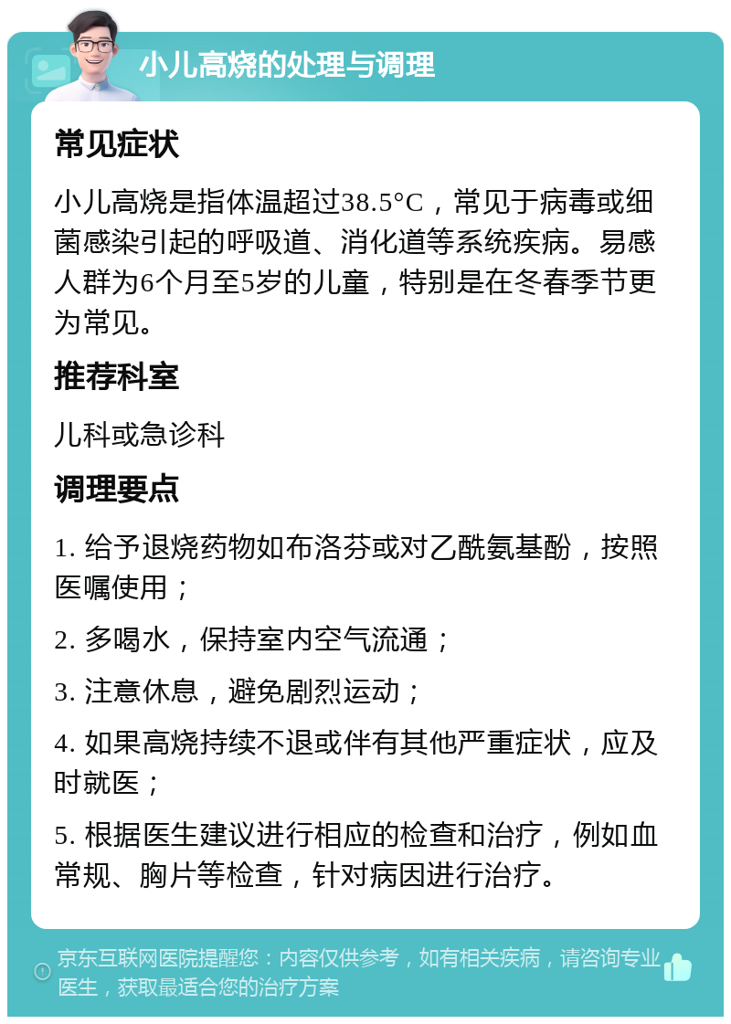 小儿高烧的处理与调理 常见症状 小儿高烧是指体温超过38.5°C，常见于病毒或细菌感染引起的呼吸道、消化道等系统疾病。易感人群为6个月至5岁的儿童，特别是在冬春季节更为常见。 推荐科室 儿科或急诊科 调理要点 1. 给予退烧药物如布洛芬或对乙酰氨基酚，按照医嘱使用； 2. 多喝水，保持室内空气流通； 3. 注意休息，避免剧烈运动； 4. 如果高烧持续不退或伴有其他严重症状，应及时就医； 5. 根据医生建议进行相应的检查和治疗，例如血常规、胸片等检查，针对病因进行治疗。