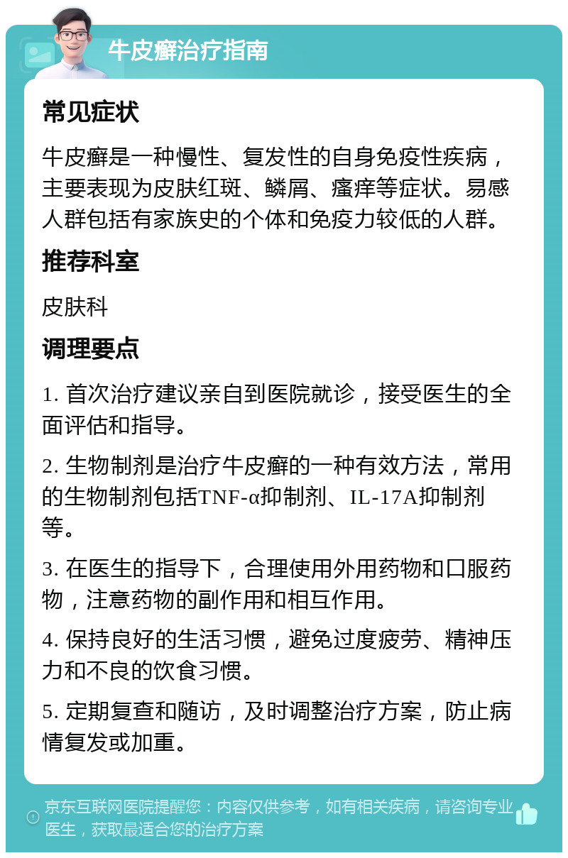 牛皮癣治疗指南 常见症状 牛皮癣是一种慢性、复发性的自身免疫性疾病，主要表现为皮肤红斑、鳞屑、瘙痒等症状。易感人群包括有家族史的个体和免疫力较低的人群。 推荐科室 皮肤科 调理要点 1. 首次治疗建议亲自到医院就诊，接受医生的全面评估和指导。 2. 生物制剂是治疗牛皮癣的一种有效方法，常用的生物制剂包括TNF-α抑制剂、IL-17A抑制剂等。 3. 在医生的指导下，合理使用外用药物和口服药物，注意药物的副作用和相互作用。 4. 保持良好的生活习惯，避免过度疲劳、精神压力和不良的饮食习惯。 5. 定期复查和随访，及时调整治疗方案，防止病情复发或加重。