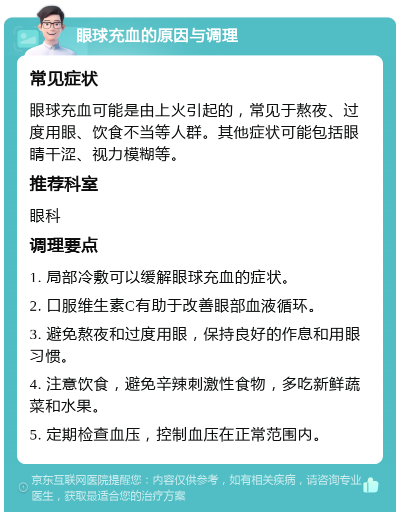 眼球充血的原因与调理 常见症状 眼球充血可能是由上火引起的，常见于熬夜、过度用眼、饮食不当等人群。其他症状可能包括眼睛干涩、视力模糊等。 推荐科室 眼科 调理要点 1. 局部冷敷可以缓解眼球充血的症状。 2. 口服维生素C有助于改善眼部血液循环。 3. 避免熬夜和过度用眼，保持良好的作息和用眼习惯。 4. 注意饮食，避免辛辣刺激性食物，多吃新鲜蔬菜和水果。 5. 定期检查血压，控制血压在正常范围内。